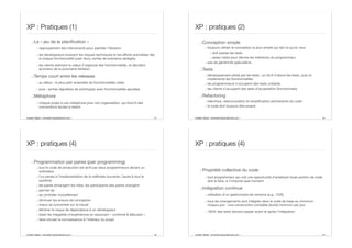 Aurélien Tabard - Université Claude Bernard Lyon 1
XP : Pratiques (1)
.:Le « jeu de la planification »
.: regroupement des intervenants pour planifier l’itération
.: les développeurs évaluent les risques techniques et les eﬀorts prévisibles liés
à chaque fonctionnalité (user story, sortes de scénarios abrégés)
.: les clients estiment la valeur (l’urgence) des fonctionnalités, et décident
acontenu de la prochaine itération
.:Temps court entre les releases
.: au début : le plus petit ensemble de fonctionnalités utiles
.: puis : sorties régulières de prototypes avec fonctionnalités ajoutées
.:Métaphore
.: chaque projet a une métaphore pour son organisation, qui fournit des
conventions faciles à retenir
41 Aurélien Tabard - Université Claude Bernard Lyon 1
XP : pratiques (2)
.:Conception simple
.: toujours utiliser la conception la plus simple qui fait ce qu’on veut
.: doit passer les tests
.: assez claire pour décrire les intentions du programmeur
.: pas de généricité spéculative
.:Tests
.: développement piloté par les tests : on écrit d’abord les tests, puis on
implémente les fonctionnalités
.: les programmeurs s’occupent des tests unitaires
.: les clients s’occupent des tests d’acceptation (fonctionnels)
.:Refactoring
.: réécriture, restructuration et simplification permanente du code
.: le code doit toujours être propre
42
Aurélien Tabard - Université Claude Bernard Lyon 1
XP : pratiques (4)
.:Programmation par paires (pair programming)
.: tout le code de production est écrit par deux programmeurs devant un
ordinateur
.: l’un pense à l’implémentation de la méthode courante, l’autre à tout le
système
.: les paires échangent les rôles, les participants des paires changent
.: permet de
.: se contrôler mutuellement
.: diminuer les erreurs de conception
.: mieux se concentrer sur le travail
.: éliminer le risque de dépendance à un développeur
.: lisser les inégalités d’expériences en associant « confirmé & débutant »
.: faire circuler la connaissance à l’intérieur du projet
43 Aurélien Tabard - Université Claude Bernard Lyon 1
XP : pratiques (4)
.:Propriété collective du code
.: tout programmeur qui voit une opportunité d’améliorer toute portion de code
doit le faire, à n’importe quel moment
.:Intégration continue
.: utilisation d’un gestionnaire de versions (e.g., CVS)
.: tous les changements sont intégrés dans le code de base au minimum
chaque jour : une construction complète (build) minimum par jour
.: 100% des tests doivent passer avant et après l’intégration
44
 
