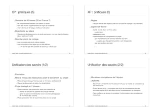Aurélien Tabard - Université Claude Bernard Lyon 1
XP : pratiques (5)
.:Semaine de 40 heures (35 en France ?)
.: les programmeurs rentrent à la maison à l’heure
.: faire des heures supplémentaire est signe de problème
.: moins d’erreurs de fatigue, meilleure motivation
.:Des clients sur place
.: l’équipe de développement a un accès permanent à un vrai client/utilisateur
(dans la pièce d’à côté)
.:Des standards de codage
.: tout le monde code de la même manière
.: tout le monde suit les règles qui ont été définies
.: il ne devrait pas être possible de savoir qui a écrit quoi
45 Aurélien Tabard - Université Claude Bernard Lyon 1
XP : pratiques (6)
.:Règles
.: l’équipe décide des règles qu’elle suit, et peut les changer à tout moment
.:Espace de travail
.: tout le monde dans la même pièce
.: awareness
.: tableaux au murs
.: matérialisation de la progression du projet
.: par les histoires (user stories) réalisées et à faire
.: papiers qui changent de position, sont réorganisés
.: par les résultats des tests
.: …
46
Aurélien Tabard - Université Claude Bernard Lyon 1
Unification des savoirs (1/2)
.:Formation
.:Mise à niveau des ressources avant le lancement du projet :
.: Phase d’apprentissage théorique par un formateur professionnel
.: Mise en pratique dans le cadre d’un projet pilote
.:Projet partagé en 2 phases :
.: Phase coaching, peu productive, avec pour objectifs de
.: réaliser en situation le potentiel de chaque membre
.: gérer les parcours individualisé avec le soutien pédagogique
de moniteurs (les coachs)
.: Phase productive lors de la première phase du vrai projet
47 Aurélien Tabard - Université Claude Bernard Lyon 1
Unification des savoirs (2/2)
.:Montée en compétence de l’équipe
.:Objectifs :
.: Maximiser la rentabilité de l’investissement pour la montée en compétences
des ressources
.: Éviter l’écueil 80/20 : l’acquisition des 20% de connaissances les plus
pointues requiert 80% des eﬀorts (et de l’investissement) en formation.
.: Faire confiance au temps et considérer l’uniformisation des compétences
collectives
48
 