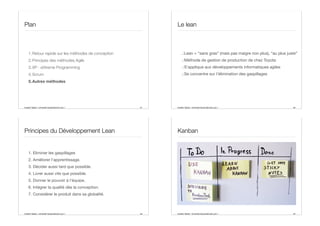 Aurélien Tabard - Université Claude Bernard Lyon 1
Plan
1.Retour rapide sur les méthodes de conception
2.Principes des méthodes Agile
3.XP : eXtreme Programming
4.Scrum
5.Autres méthodes
61 Aurélien Tabard - Université Claude Bernard Lyon 1
Le lean
.:Lean = “sans gras” (mais pas maigre non plus), “au plus juste”
.:Méthode de gestion de production de chez Toyota
.:S’applique aux développements informatiques agiles
.:Se concentre sur l’élimination des gaspillages
62
Aurélien Tabard - Université Claude Bernard Lyon 1
Principes du Développement Lean
1. Eliminer les gaspillages
2. Améliorer l'apprentissage.
3. Décider aussi tard que possible.
4. Livrer aussi vite que possible.
5. Donner le pouvoir à l'équipe.
6. Intégrer la qualité dès la conception.
7. Considérer le produit dans sa globalité.
63 Aurélien Tabard - Université Claude Bernard Lyon 1
Kanban
64
 