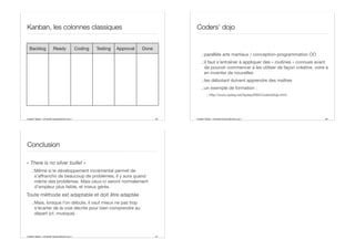 Aurélien Tabard - Université Claude Bernard Lyon 1
Kanban, les colonnes classiques
65
Backlog Ready Coding Testing Approval Done
Aurélien Tabard - Université Claude Bernard Lyon 1
Coders’ dojo
.:parallèle arts martiaux / conception-programmation OO
.:il faut s’entraîner à appliquer des « routines » connues avant
de pouvoir commencer à les utiliser de façon créative, voire à
en inventer de nouvelles
.:les débutant doivent apprendre des maîtres
.:un exemple de formation :
.: http://www.xpday.net/Xpday2005/CodersDojo.html
66
Aurélien Tabard - Université Claude Bernard Lyon 1
Conclusion
« There is no silver bullet »
.:Même si le développement incrémental permet de
s’aﬀranchir de beaucoup de problèmes, il y aura quand
même des problèmes. Mais ceux-ci seront normalement
d’ampleur plus faible, et mieux gérés.
Toute méthode est adaptable et doit être adaptée
.:Mais, lorsque l’on débute, il vaut mieux ne pas trop
s’écarter de la voie décrite pour bien comprendre au
départ (cf. musique)
67
 