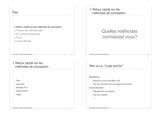 Aurélien Tabard - Université Claude Bernard Lyon 1
Plan
1.Retour rapide sur les méthodes de conception
2.Principes des méthodes Agile
3.XP : eXtreme Programming
4.Scrum
5.Autres méthodes
5 Aurélien Tabard - Université Claude Bernard Lyon 1
1.Retour rapide sur les
méthodes de conception
Quelles méthodes
connaissez vous?
6
Aurélien Tabard - Université Claude Bernard Lyon 1
1.Retour rapide sur les
méthodes de conception
.: Rien
.: Cascade
.: Modèle en V
.: Itératif (RUP)
.: Agile
7 Aurélien Tabard - Université Claude Bernard Lyon 1
Rien a.k.a. “code and fix”
Bénéfices :
.: Marche si vous travaillez seul
.: Pas de surcoûts dûs à la gestion de projet
Inconvénients :
.: Rapidement compliqué
.: Pas de visibilité
.: ...
8
 