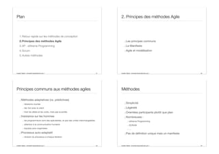 Aurélien Tabard - Université Claude Bernard Lyon 1
Plan
1.Retour rapide sur les méthodes de conception
2.Principes des méthodes Agile
3.XP : eXtreme Programming
4.Scrum
5.Autres méthodes
21 Aurélien Tabard - Université Claude Bernard Lyon 1
2. Principes des méthodes Agile
.:Les principes communs
.:Le Manifeste
.:Agile et modélisation
22
Aurélien Tabard - Université Claude Bernard Lyon 1
Principes communs aux méthodes agiles
.:Méthodes adaptatives (vs. prédictives)
.: itérations courtes
.: lien fort avec le client
.: fixer les délais et les coûts, mais pas la portée
.:Insistance sur les hommes
.: les programmeurs sont des spécialistes, et pas des unités interchangeables
.: attention à la communication humaine
.: équipes auto-organisées
.:Processus auto-adaptatif
.: révision du processus à chaque itération
23 Aurélien Tabard - Université Claude Bernard Lyon 1
Méthodes
.:Simplicité
.:Légèreté
.:Orientées participants plutôt que plan
.:Nombreuses :
.: eXtreme Programming
.: SCRUM
.: ...
.:Pas de définition unique mais un manifeste
24
 