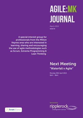 Agile:MK Journal
                                          Agile:MK
                                          Journal
                                          March 2013
                                          ISSUE 04




           A special interest group for
         professionals from the Milton
     Keynes area who are interested in
    learning, sharing and encouraging
  the use of agile methodologies such
   as Scrum, Extreme Programming &
                        Lean Thinking.



                                          Next Meeting
                                          “Waterfall v Agile”
                                          Monday 29th April 2013
                                          6pm – 8pm
                                          	




                                          Sponsored by
 