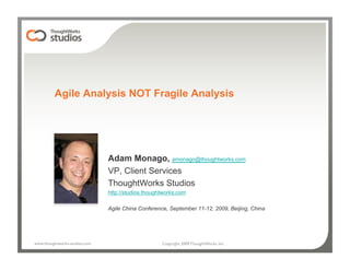 Agile Analysis NOT Fragile Analysis




                                Adam Monago, amonago@thoughtworks.com
                                VP, Client Services
                                ThoughtWorks Studios
                                http://studios.thoughtworks.com

                                Agile China Conference, September 11-12, 2009, Beijing, China




www.thoughtworks-studios.com
                        Copyright 2009 ThoughtWorks, Inc.
 
