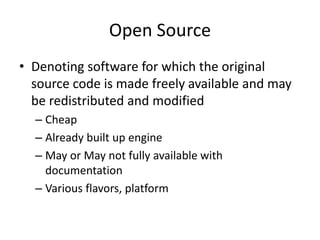 Open Source
• Denoting software for which the original
source code is made freely available and may
be redistributed and modified
– Cheap
– Already built up engine
– May or May not fully available with
documentation
– Various flavors, platform
 
