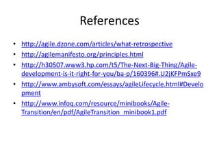 References
• http://agile.dzone.com/articles/what-retrospective
• http://agilemanifesto.org/principles.html
• http://h30507.www3.hp.com/t5/The-Next-Big-Thing/Agile-
development-is-it-right-for-you/ba-p/160396#.U2jKFPmSxe9
• http://www.ambysoft.com/essays/agileLifecycle.html#Develo
pment
• http://www.infoq.com/resource/minibooks/Agile-
Transition/en/pdf/AgileTransition_minibook1.pdf
 