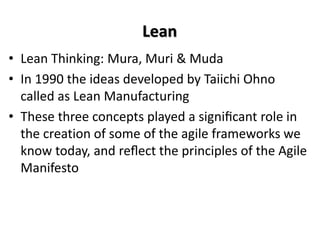 Lean
• Lean Thinking: Mura, Muri & Muda
• In 1990 the ideas developed by Taiichi Ohno
called as Lean Manufacturing
• These three concepts played a signiﬁcant role in
the creation of some of the agile frameworks we
know today, and reﬂect the principles of the Agile
Manifesto
 