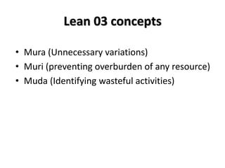 Lean 03 concepts
• Mura (Unnecessary variations)
• Muri (preventing overburden of any resource)
• Muda (Identifying wasteful activities)
 