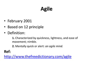 Agile
• February 2001
• Based on 12 principle
• Definition:
1. Characterized by quickness, lightness, and ease of
movement; nimble.
2. Mentally quick or alert: an agile mind.
Ref:
http://www.thefreedictionary.com/agile
 