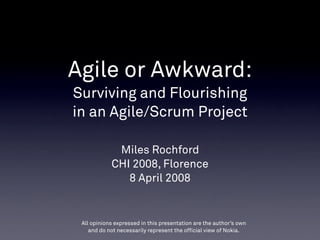 Agile or Awkward:
Surviving and Flourishing
in an Agile/Scrum Project

             Miles Rochford
            CHI 2008, Florence
               8 April 2008


 All opinions expressed in this presentation are the author’s own
    and do not necessarily represent the official view of Nokia.
 