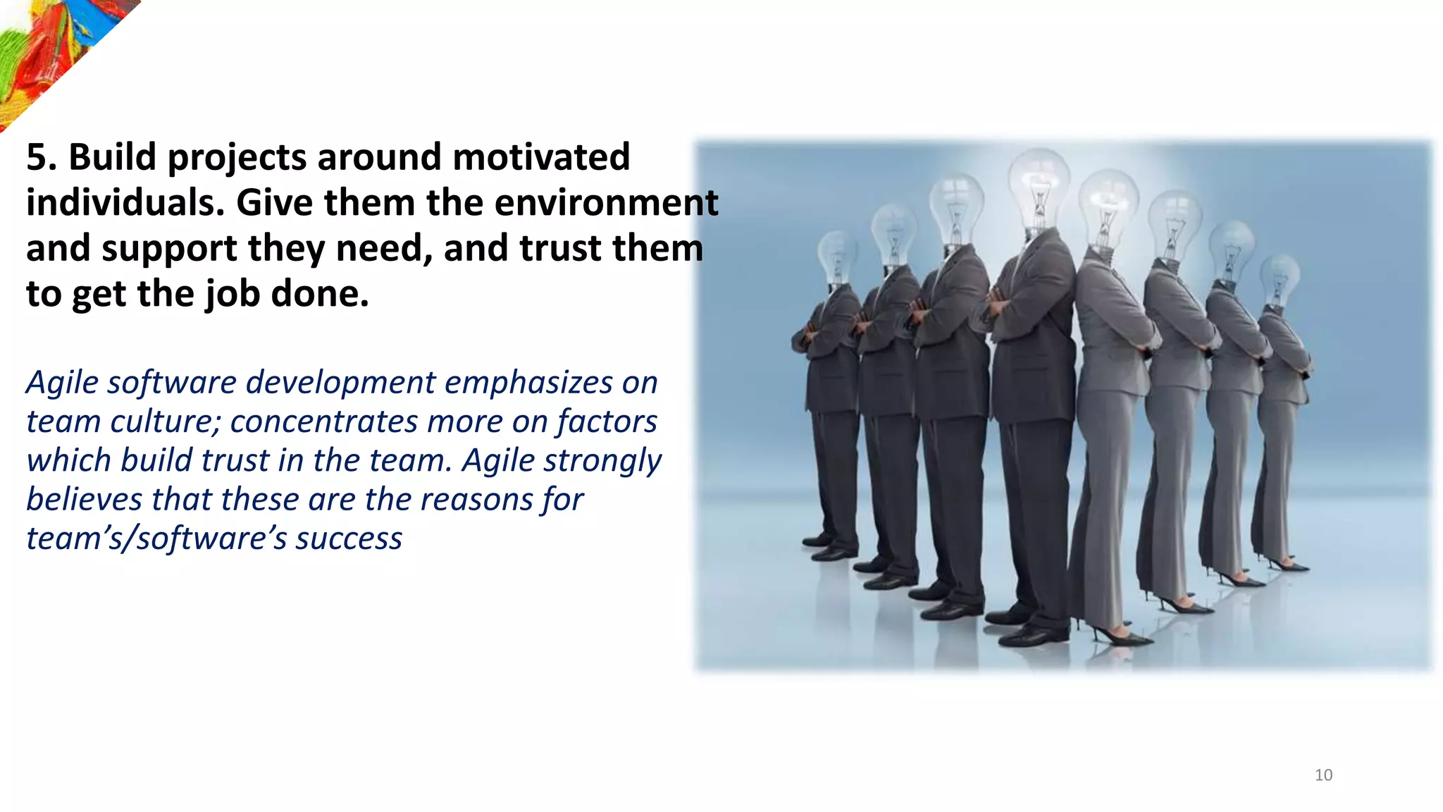 5. Build projects around motivated
individuals. Give them the environment
and support they need, and trust them
to get the job done.
Agile software development emphasizes on
team culture; concentrates more on factors
which build trust in the team. Agile strongly
believes that these are the reasons for
team’s/software’s success
10
 