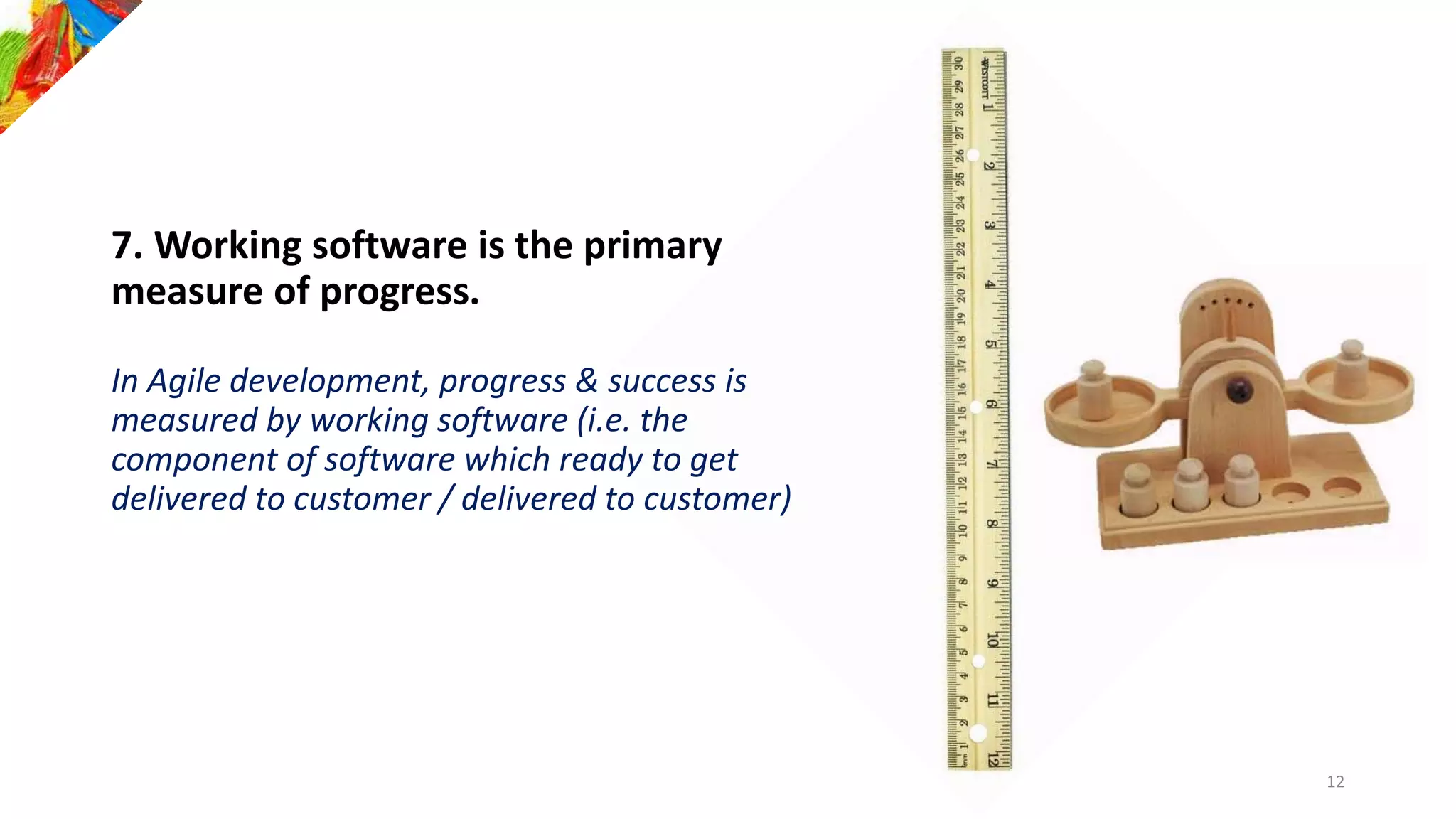 7. Working software is the primary
measure of progress.
In Agile development, progress & success is
measured by working software (i.e. the
component of software which ready to get
delivered to customer / delivered to customer)
12
 