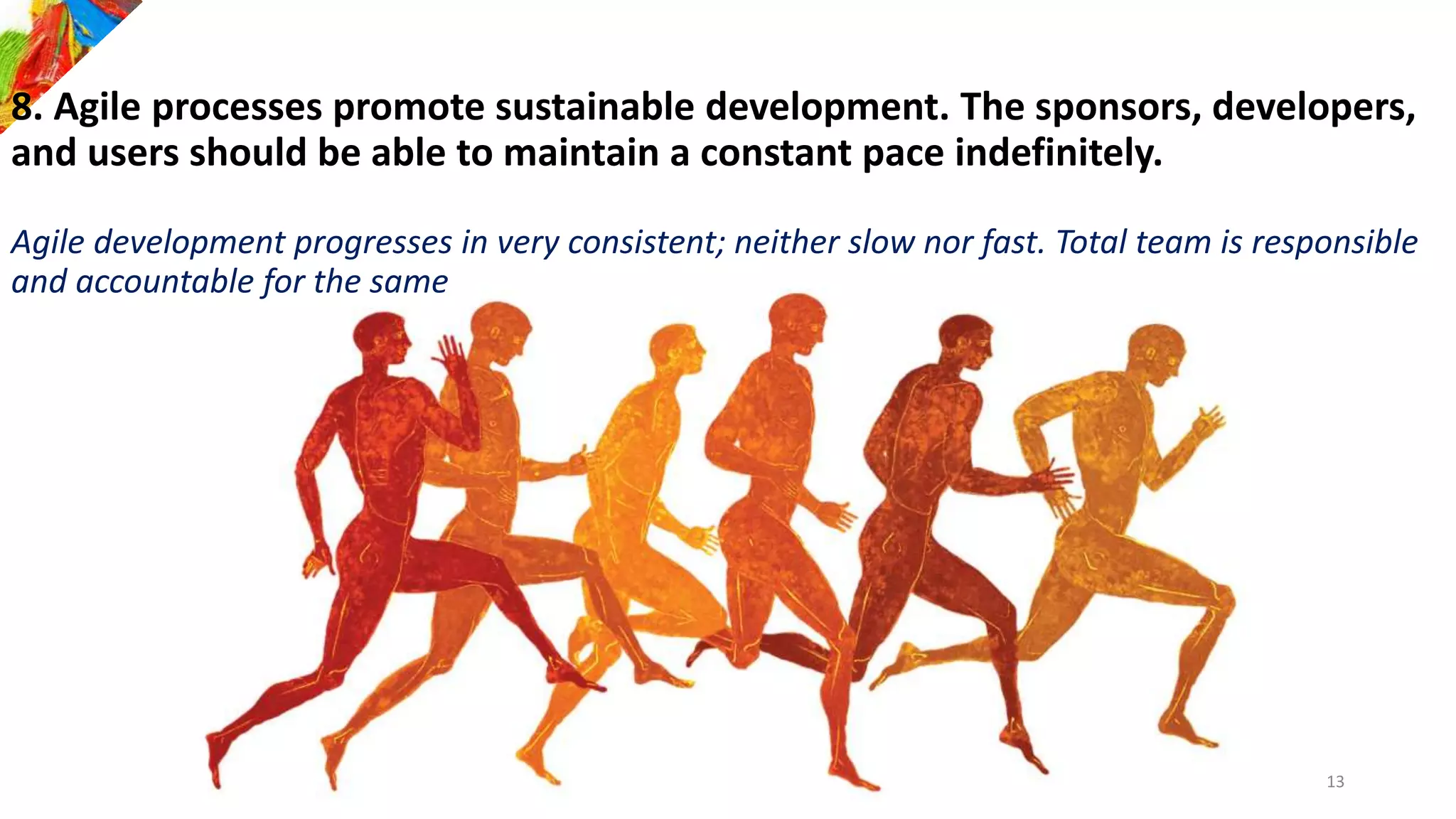 8. Agile processes promote sustainable development. The sponsors, developers,
and users should be able to maintain a constant pace indefinitely.
Agile development progresses in very consistent; neither slow nor fast. Total team is responsible
and accountable for the same
13
 