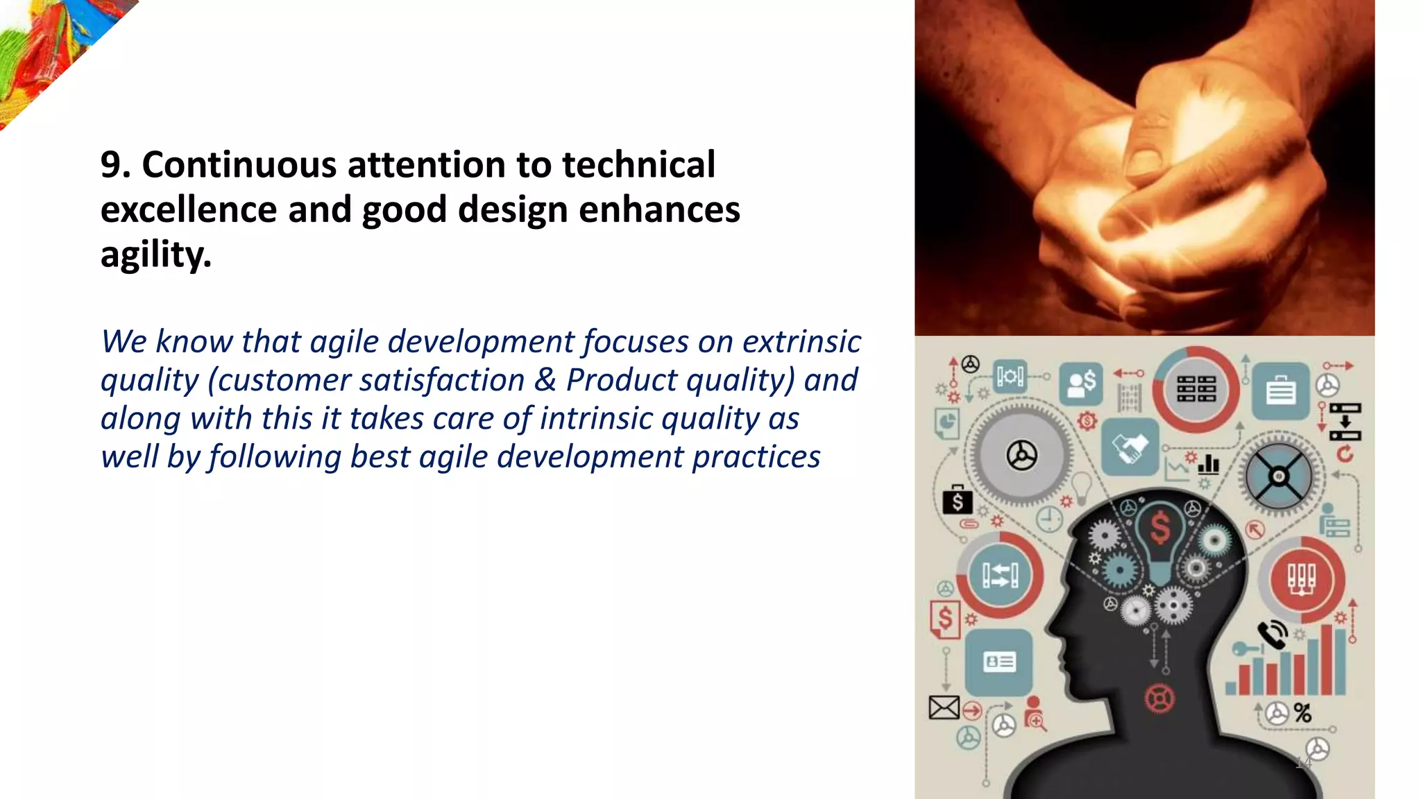 9. Continuous attention to technical
excellence and good design enhances
agility.
We know that agile development focuses on extrinsic
quality (customer satisfaction & Product quality) and
along with this it takes care of intrinsic quality as
well by following best agile development practices
14
 