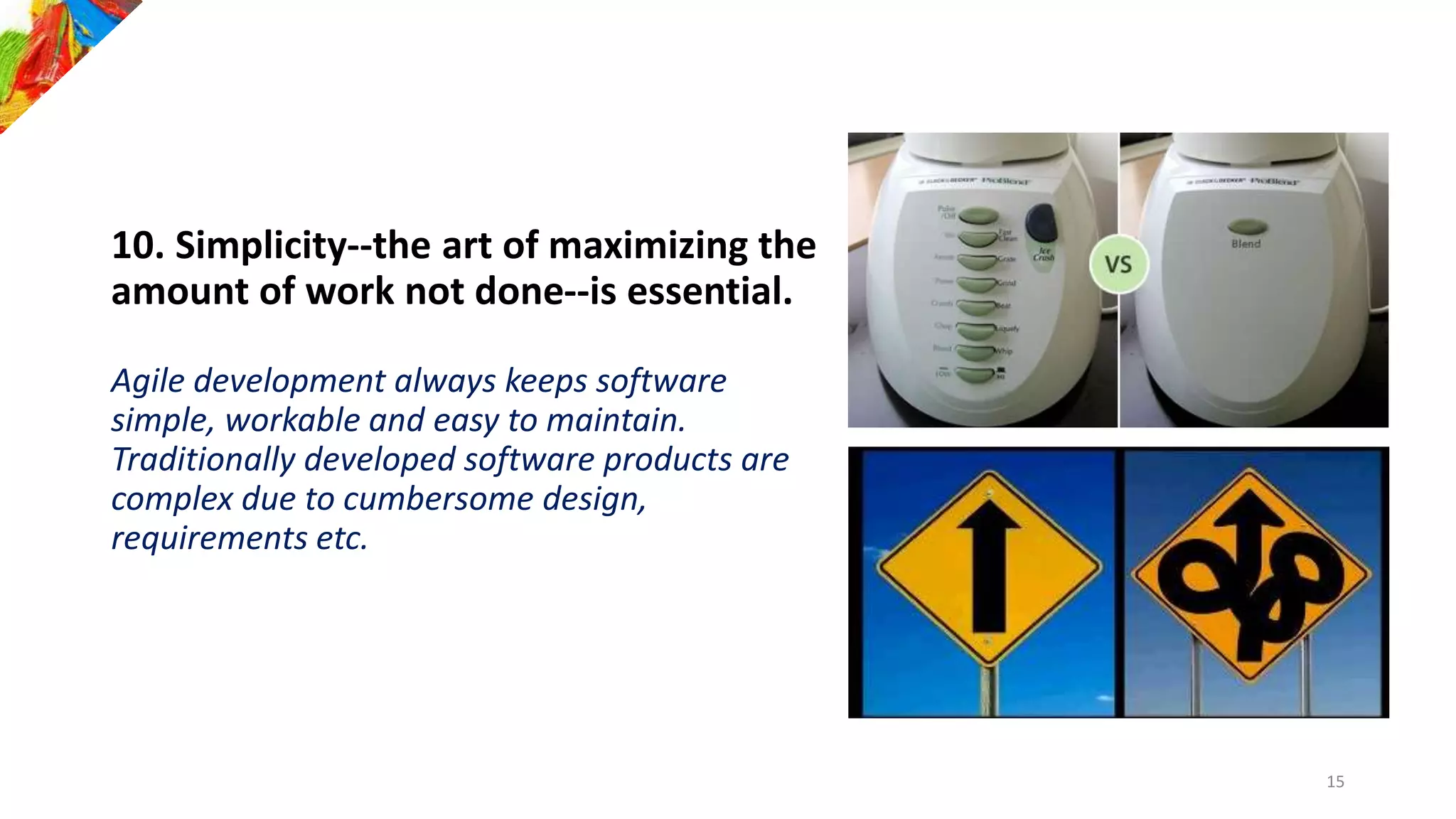 10. Simplicity--the art of maximizing the
amount of work not done--is essential.
Agile development always keeps software
simple, workable and easy to maintain.
Traditionally developed software products are
complex due to cumbersome design,
requirements etc.
15
 