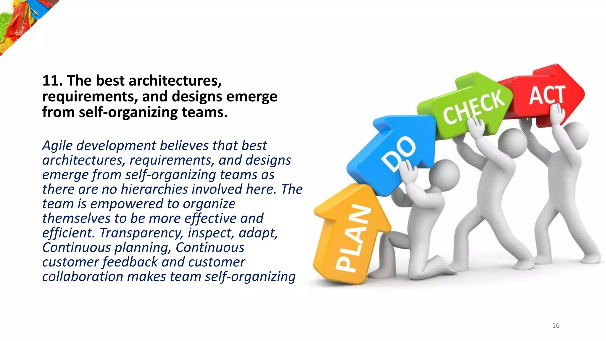 11. The best architectures,
requirements, and designs emerge
from self-organizing teams.
Agile development believes that best
architectures, requirements, and designs
emerge from self-organizing teams as
there are no hierarchies involved here. The
team is empowered to organize
themselves to be more effective and
efficient. Transparency, inspect, adapt,
Continuous planning, Continuous
customer feedback and customer
collaboration makes team self-organizing
16
 