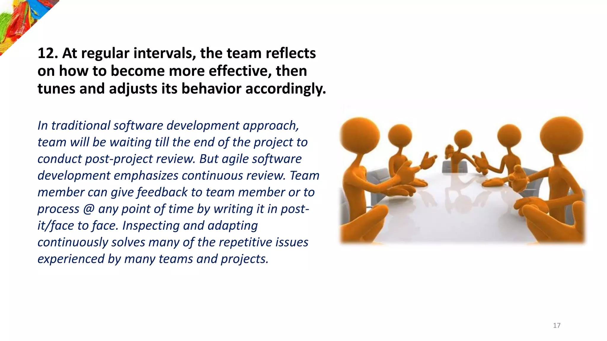 12. At regular intervals, the team reflects
on how to become more effective, then
tunes and adjusts its behavior accordingly.
In traditional software development approach,
team will be waiting till the end of the project to
conduct post-project review. But agile software
development emphasizes continuous review. Team
member can give feedback to team member or to
process @ any point of time by writing it in post-
it/face to face. Inspecting and adapting
continuously solves many of the repetitive issues
experienced by many teams and projects.
17
 