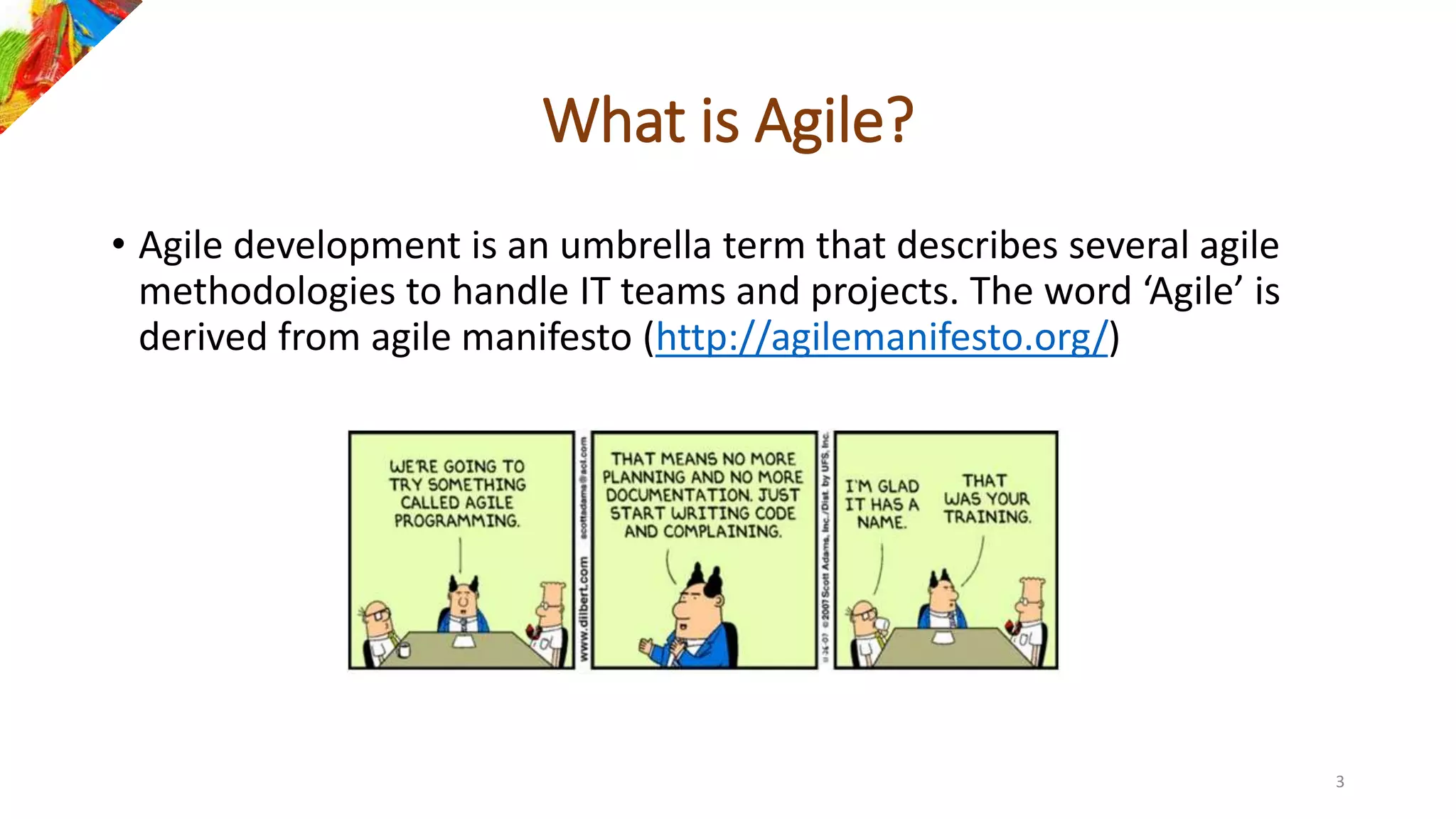 What is Agile?
• Agile development is an umbrella term that describes several agile
methodologies to handle IT teams and projects. The word ‘Agile’ is
derived from agile manifesto (http://agilemanifesto.org/)
3
 