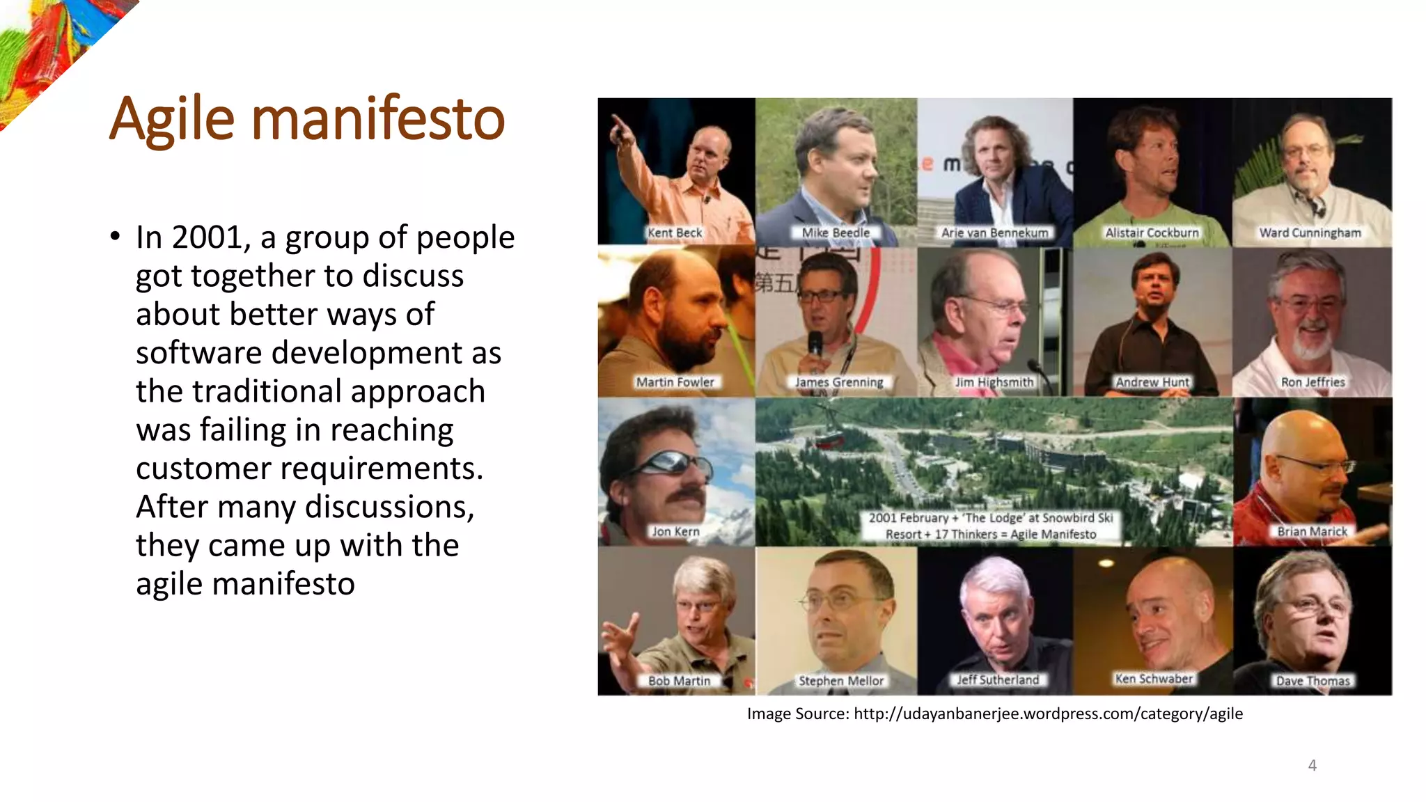 Agile manifesto
• In 2001, a group of people
got together to discuss
about better ways of
software development as
the traditional approach
was failing in reaching
customer requirements.
After many discussions,
they came up with the
agile manifesto
Image Source: http://udayanbanerjee.wordpress.com/category/agile
4
 
