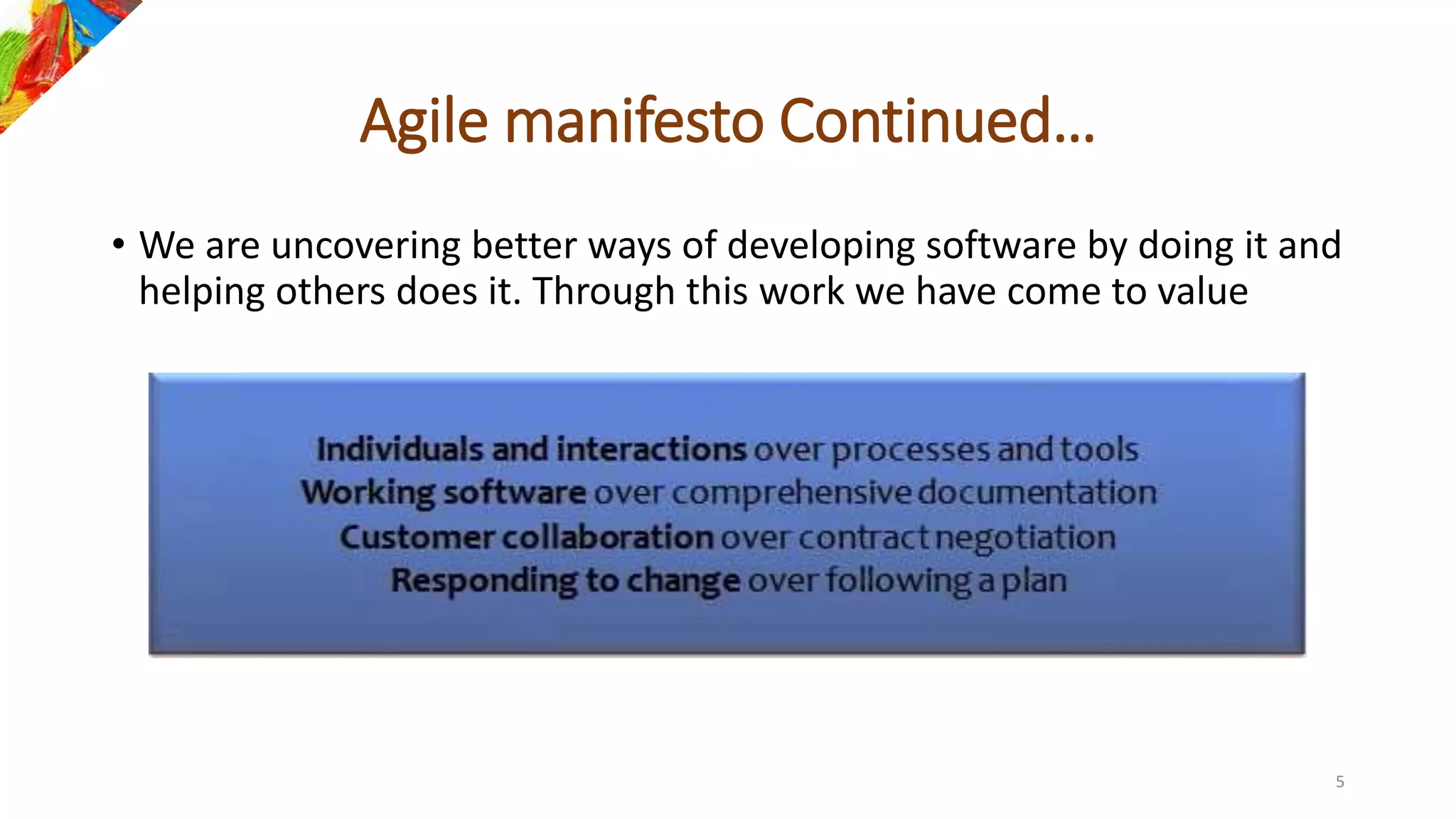Agile manifesto Continued…
• We are uncovering better ways of developing software by doing it and
helping others does it. Through this work we have come to value
5
 