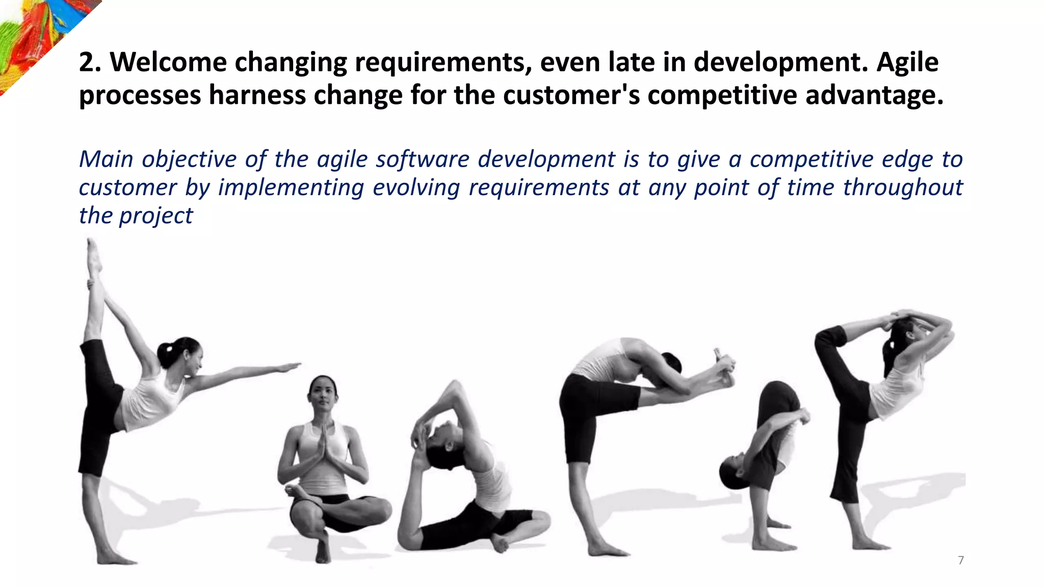 2. Welcome changing requirements, even late in development. Agile
processes harness change for the customer's competitive advantage.
Main objective of the agile software development is to give a competitive edge to
customer by implementing evolving requirements at any point of time throughout
the project
7
 