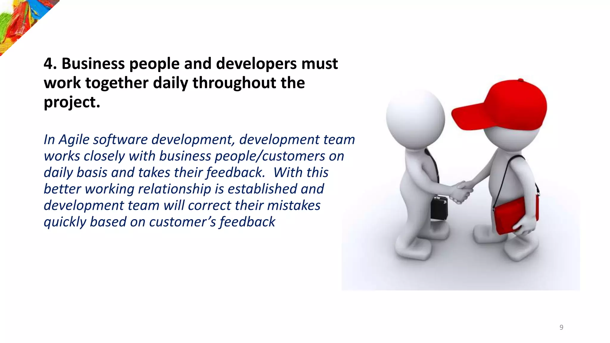 4. Business people and developers must
work together daily throughout the
project.
In Agile software development, development team
works closely with business people/customers on
daily basis and takes their feedback. With this
better working relationship is established and
development team will correct their mistakes
quickly based on customer’s feedback
9
 