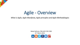 Agile - Overview
What is Agile, Agile Manifesto, Agile principles and Agile Methodologies
Balaji Sathram, PMI-ACP, CSP, CSM.
31st March 2015.
 