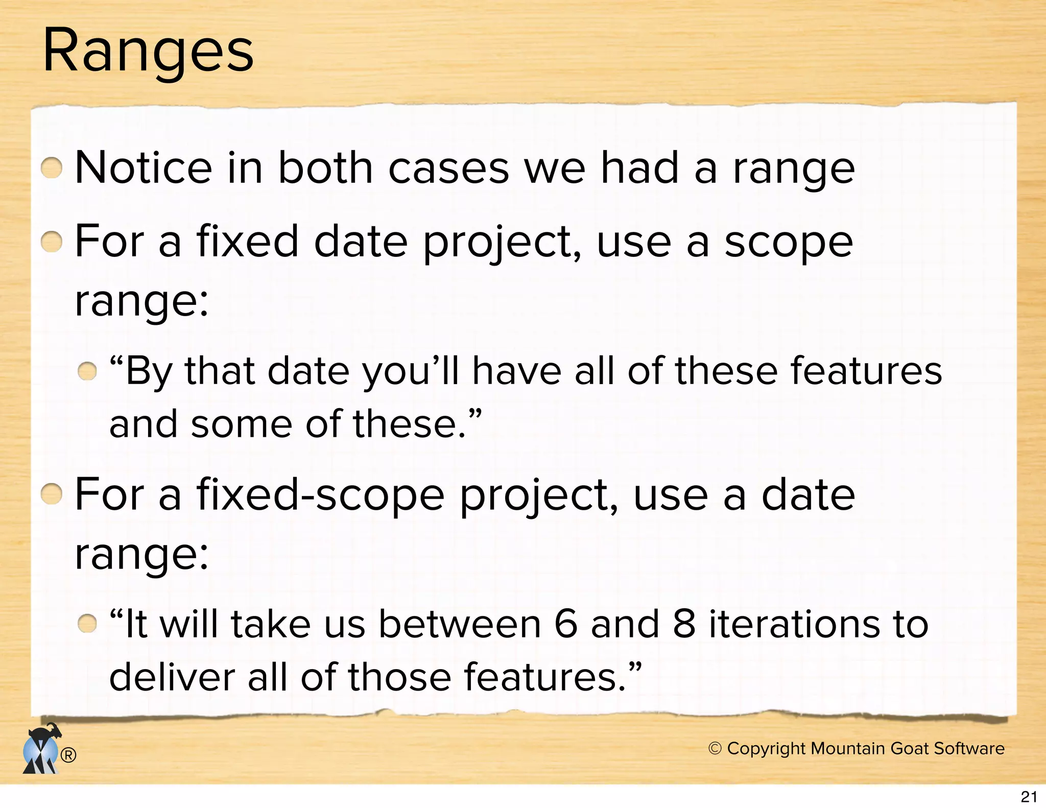 © Copyright Mountain Goat Software
®
Ranges
Notice in both cases we had a range
For a ﬁxed date project, use a scope
range:
“By that date you’ll have all of these features
and some of these.”
For a ﬁxed-scope project, use a date
range:
“It will take us between 6 and 8 iterations to
deliver all of those features.”
21
 