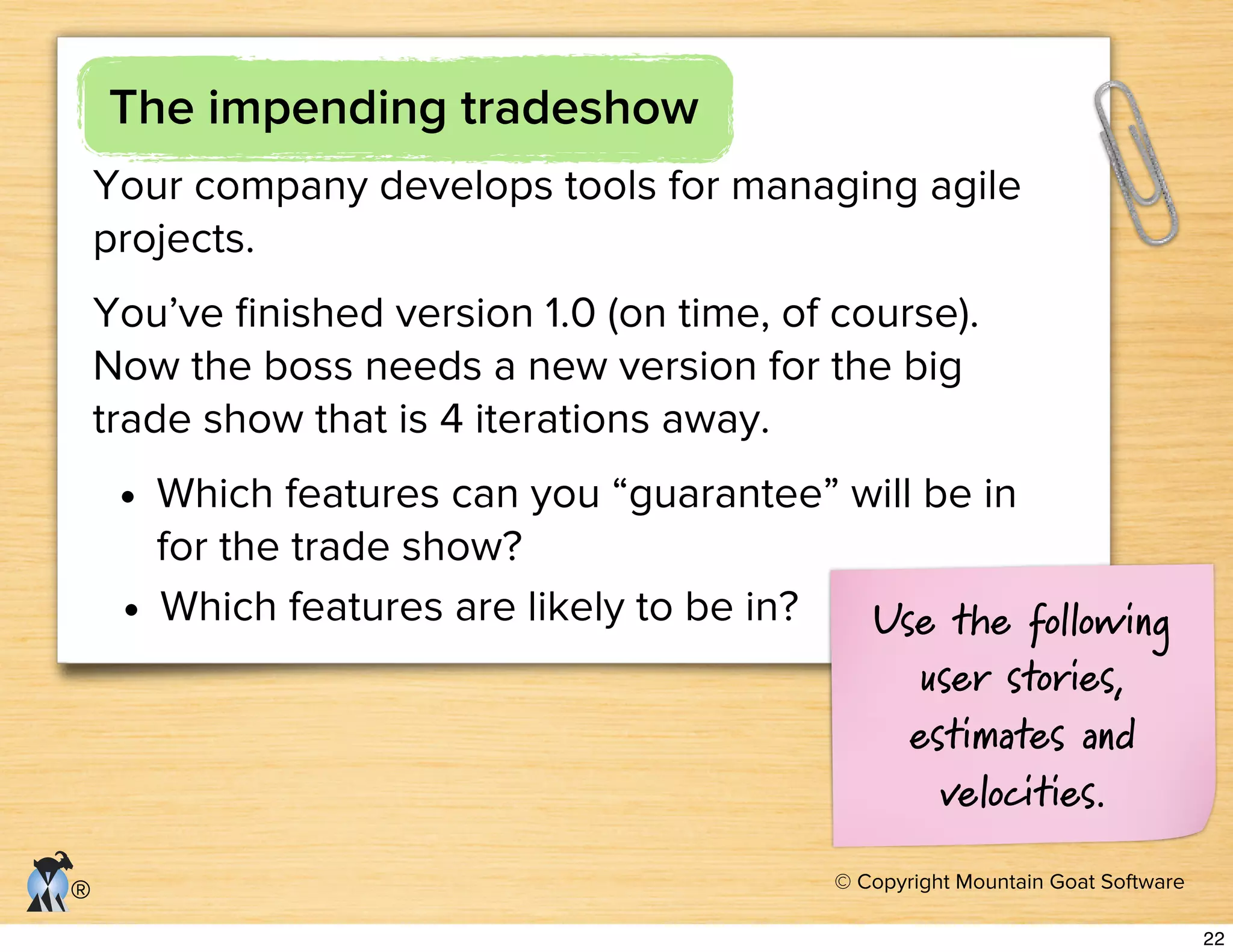 © Copyright Mountain Goat Software
®
The impending tradeshow
Your company develops tools for managing agile
projects.
You’ve ﬁnished version 1.0 (on time, of course).
Now the boss needs a new version for the big
trade show that is 4 iterations away.
• Which features can you “guarantee” will be in
for the trade show?
• Which features are likely to be in? Use the following
user stories,
estimates and
velocities.
22
 