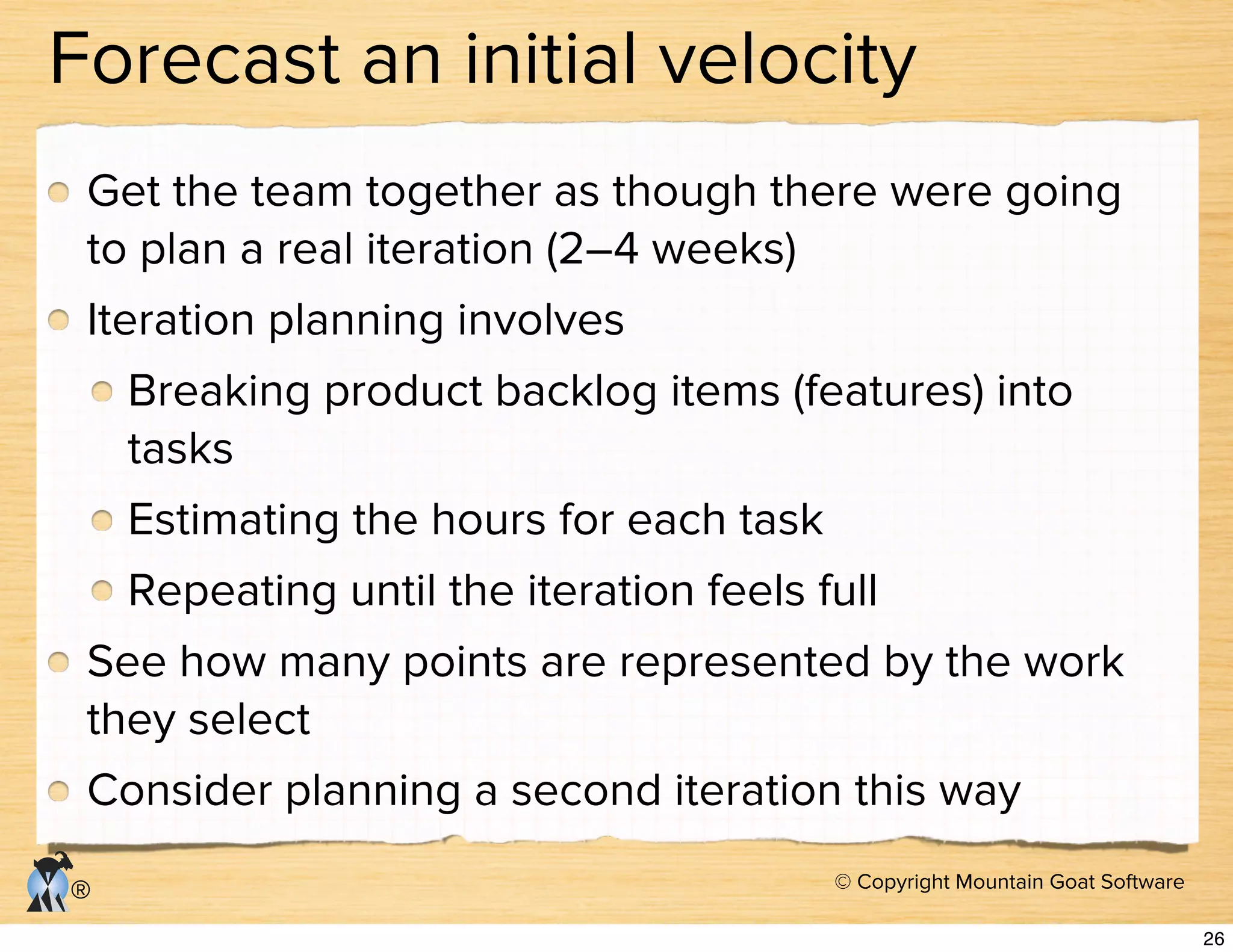 © Copyright Mountain Goat Software
®
Forecast an initial velocity
Get the team together as though there were going
to plan a real iteration (2–4 weeks)
Iteration planning involves
Breaking product backlog items (features) into
tasks
Estimating the hours for each task
Repeating until the iteration feels full
See how many points are represented by the work
they select
Consider planning a second iteration this way
26
 