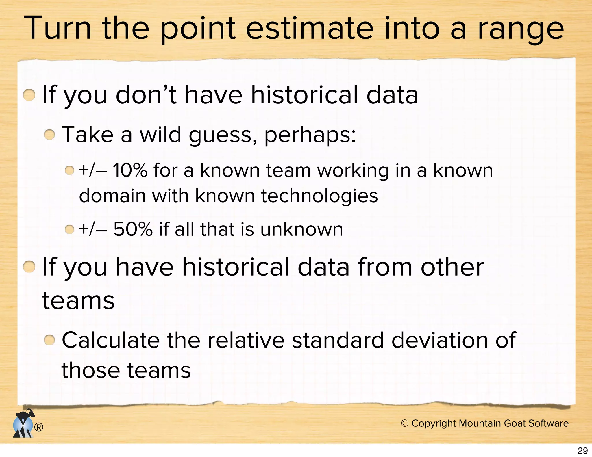 © Copyright Mountain Goat Software
®
Turn the point estimate into a range
If you don’t have historical data
Take a wild guess, perhaps:
+/– 10% for a known team working in a known
domain with known technologies
+/– 50% if all that is unknown
If you have historical data from other
teams
Calculate the relative standard deviation of
those teams
29
 