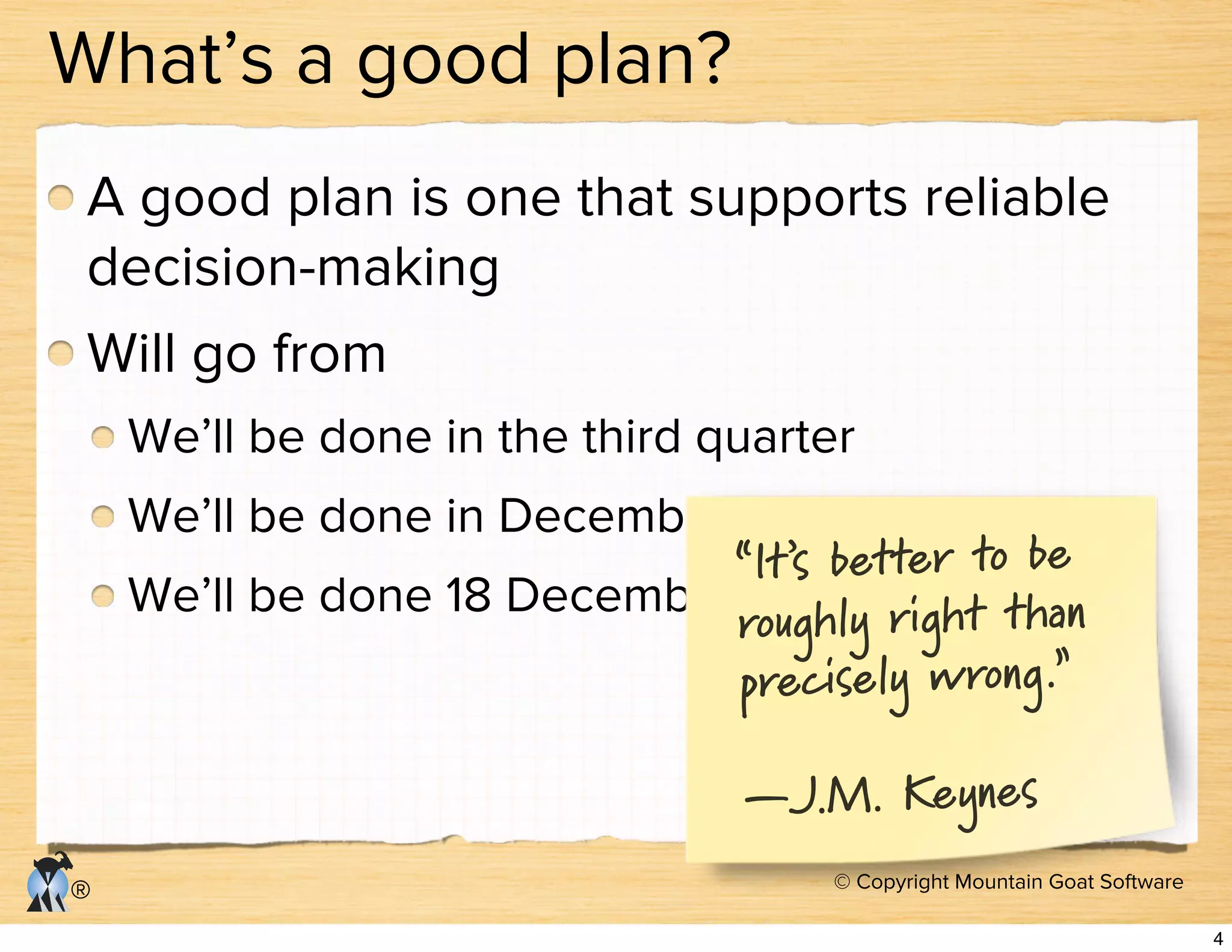 © Copyright Mountain Goat Software
®
What’s a good plan?
A good plan is one that supports reliable
decision-making
Will go from
We’ll be done in the third quarter
We’ll be done in December
We’ll be done 18 December
“It’s better to be
roughly right than
precisely wrong.”
—J.M. Keynes
4
 