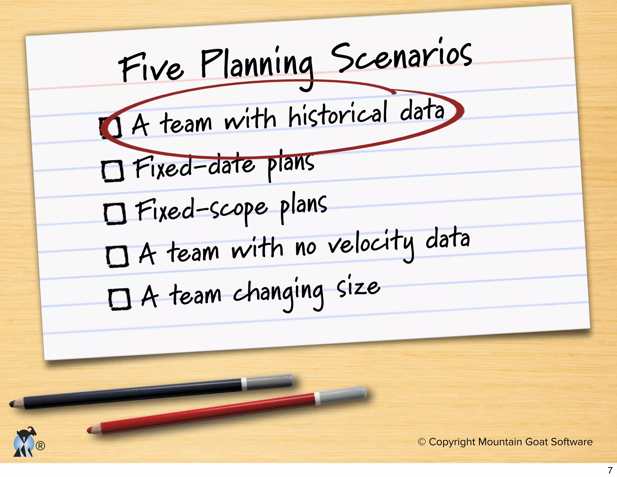 © Copyright Mountain Goat Software
®
Five Planning Scenarios
A team with historical data
Fixed-date plans
Fixed-scope plans
A team with no velocity data
A team changing size
7
 