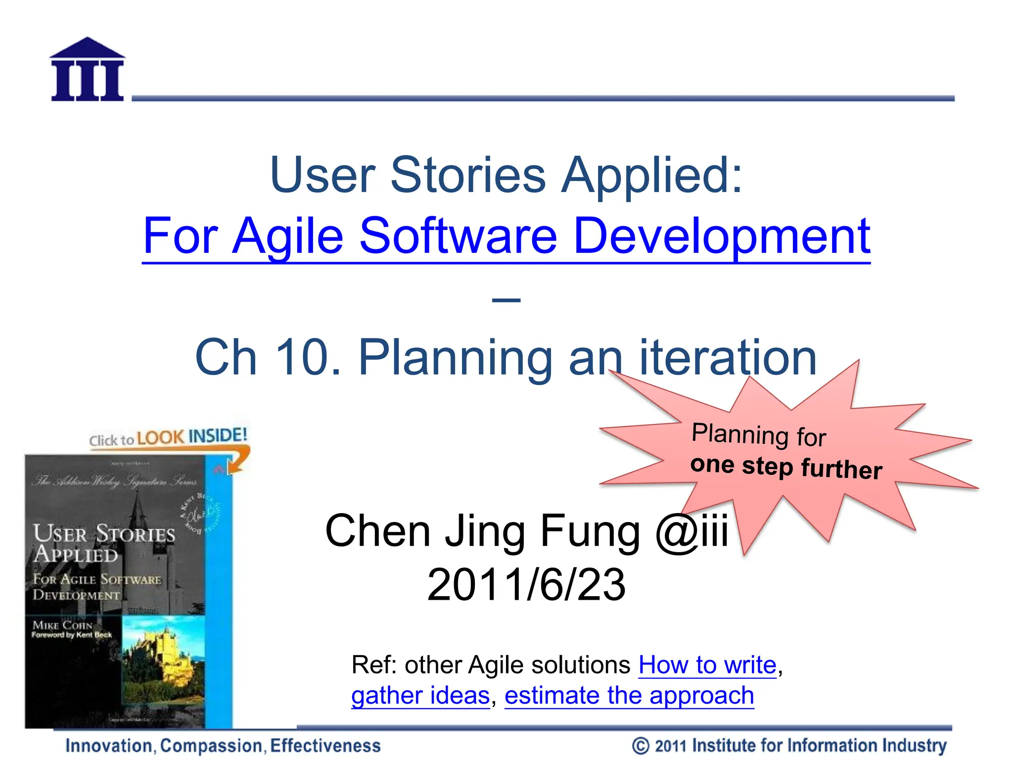 User Stories Applied:
For Agile Software Development
               –
  Ch 10. Planning an iteration


       Chen Jing Fung @iii
           2011/6/23
        Ref: other Agile solutions How to write,
        gather ideas, estimate the approach
 