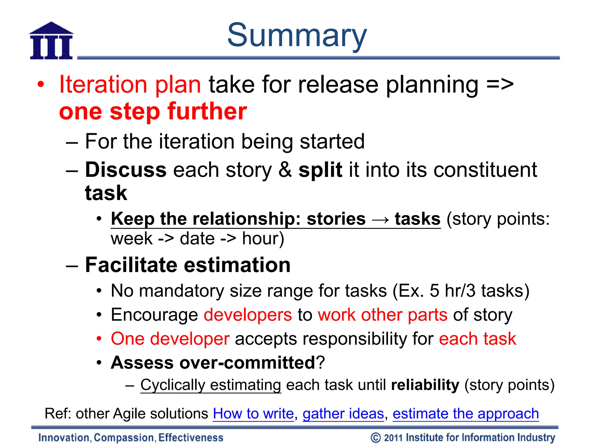Summary
• Iteration plan take for release planning =>
  one step further
   – For the iteration being started
   – Discuss each story & split it into its constituent
     task
       • Keep the relationship: stories → tasks (story points:
         week -> date -> hour)
   – Facilitate estimation
       •   No mandatory size range for tasks (Ex. 5 hr/3 tasks)
       •   Encourage developers to work other parts of story
       •   One developer accepts responsibility for each task
       •   Assess over-committed?
            – Cyclically estimating each task until reliability (story points)
Ref: other Agile solutions How to write, gather ideas, estimate the approach
 