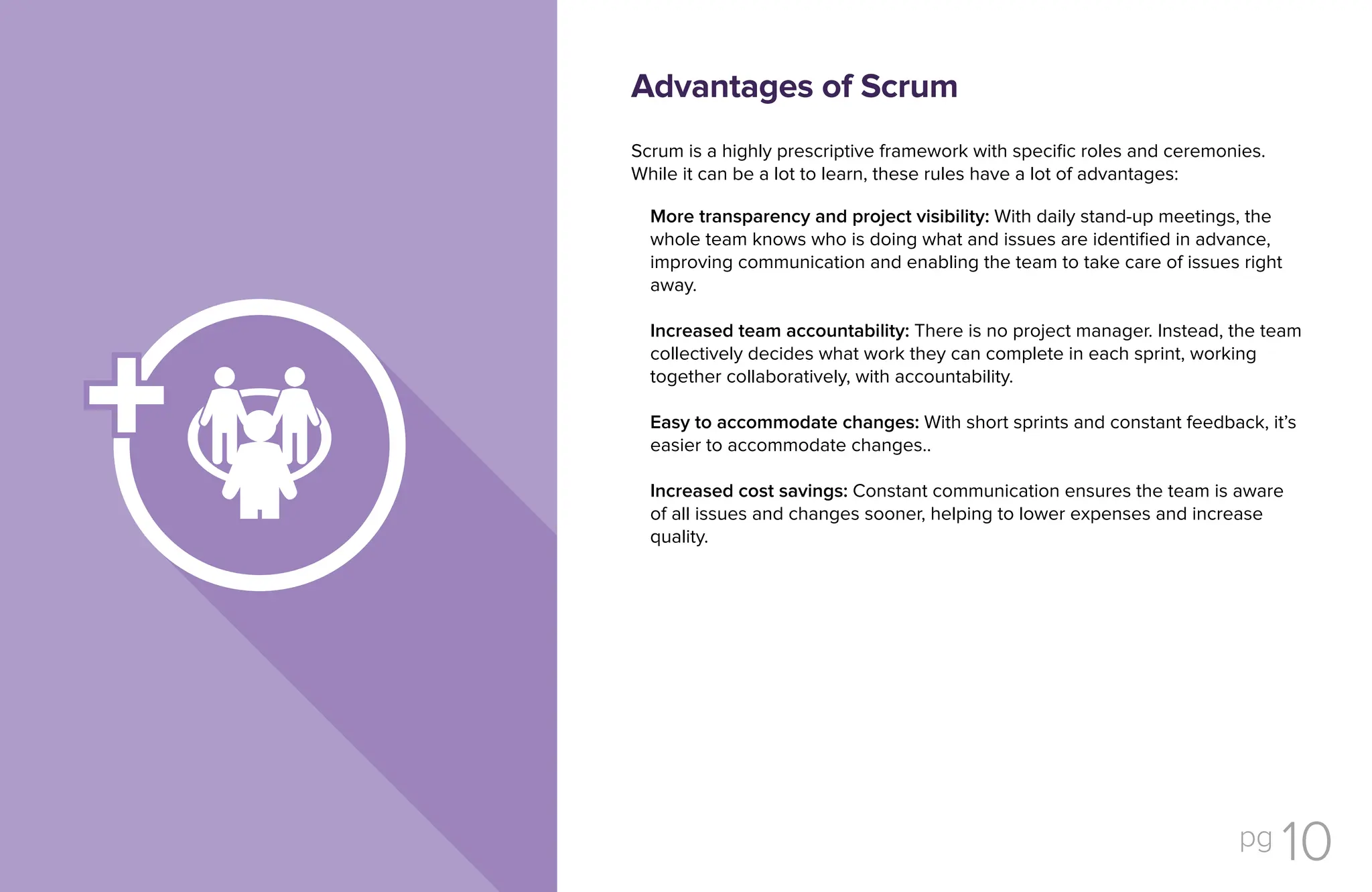 pg 10
Scrum is a highly prescriptive framework with specific roles and ceremonies.
While it can be a lot to learn, these rules have a lot of advantages:
More transparency and project visibility: With daily stand-up meetings, the
whole team knows who is doing what and issues are identified in advance,
improving communication and enabling the team to take care of issues right
away.
Increased team accountability: There is no project manager. Instead, the team
collectively decides what work they can complete in each sprint, working
together collaboratively, with accountability.
Easy to accommodate changes: With short sprints and constant feedback, it’s
easier to accommodate changes..
Increased cost savings: Constant communication ensures the team is aware
of all issues and changes sooner, helping to lower expenses and increase
quality.
Advantages of Scrum
 