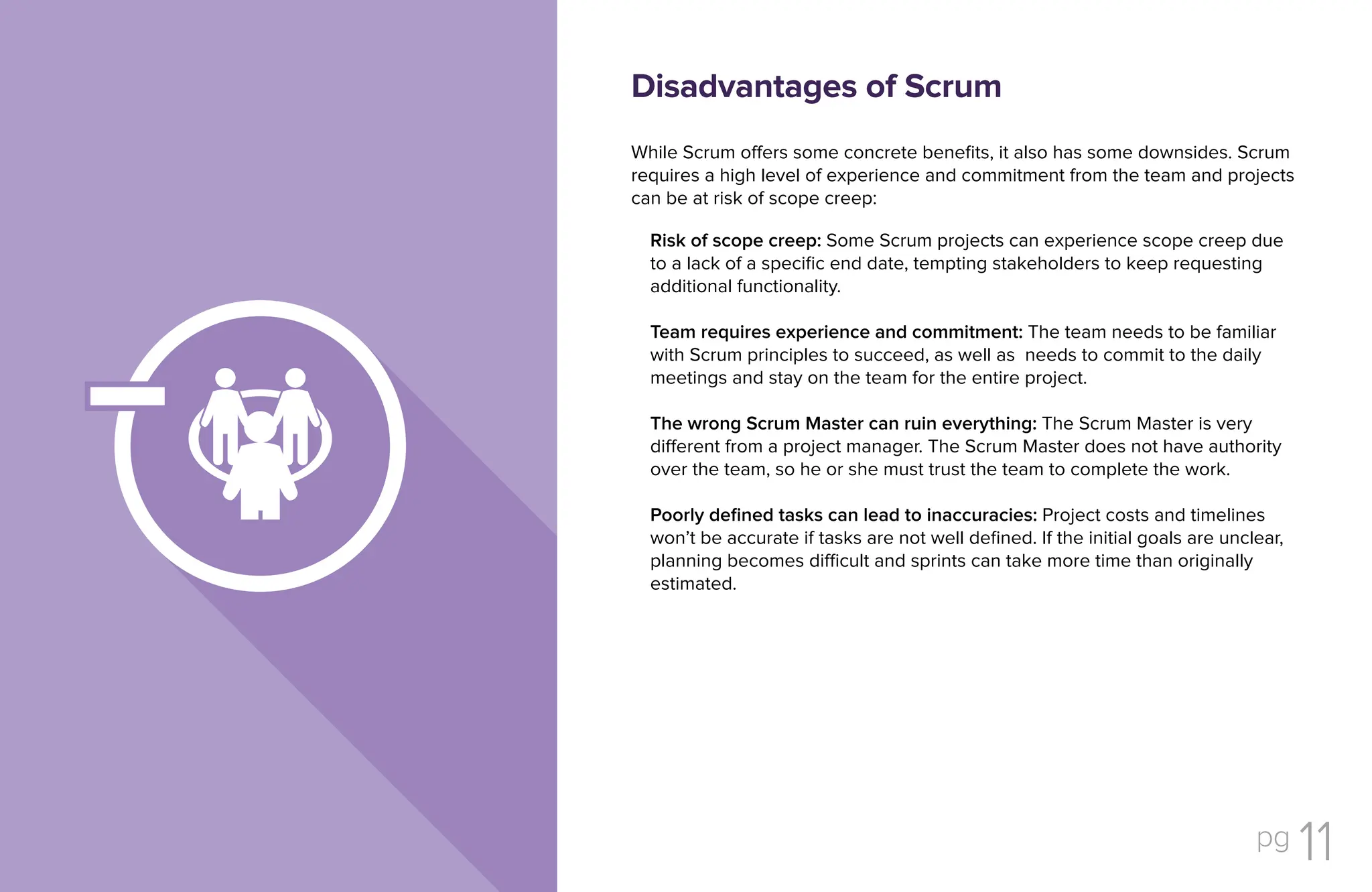 pg 11
While Scrum offers some concrete benefits, it also has some downsides. Scrum
requires a high level of experience and commitment from the team and projects
can be at risk of scope creep:
Risk of scope creep: Some Scrum projects can experience scope creep due
to a lack of a specific end date, tempting stakeholders to keep requesting
additional functionality.
Team requires experience and commitment: The team needs to be familiar
with Scrum principles to succeed, as well as needs to commit to the daily
meetings and stay on the team for the entire project.
The wrong Scrum Master can ruin everything: The Scrum Master is very
different from a project manager. The Scrum Master does not have authority
over the team, so he or she must trust the team to complete the work.
Poorly defined tasks can lead to inaccuracies: Project costs and timelines
won’t be accurate if tasks are not well defined. If the initial goals are unclear,
planning becomes difficult and sprints can take more time than originally
estimated.
Disadvantages of Scrum
 