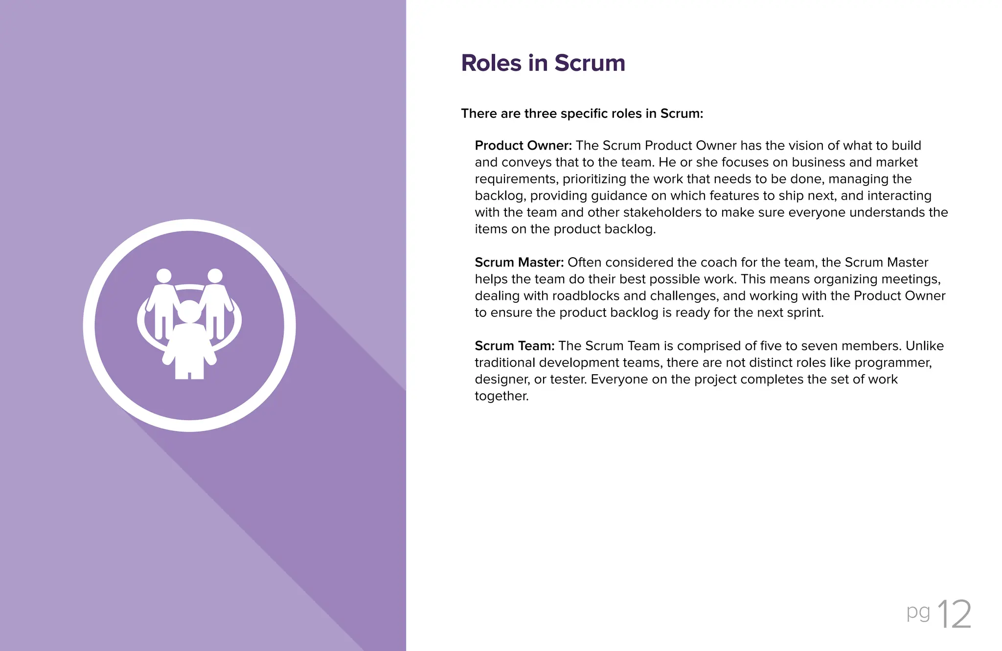 pg 12
There are three specific roles in Scrum:
Product Owner: The Scrum Product Owner has the vision of what to build
and conveys that to the team. He or she focuses on business and market
requirements, prioritizing the work that needs to be done, managing the
backlog, providing guidance on which features to ship next, and interacting
with the team and other stakeholders to make sure everyone understands the
items on the product backlog.
Scrum Master: Often considered the coach for the team, the Scrum Master
helps the team do their best possible work. This means organizing meetings,
dealing with roadblocks and challenges, and working with the Product Owner
to ensure the product backlog is ready for the next sprint.
Scrum Team: The Scrum Team is comprised of five to seven members. Unlike
traditional development teams, there are not distinct roles like programmer,
designer, or tester. Everyone on the project completes the set of work
together.
Roles in Scrum
 