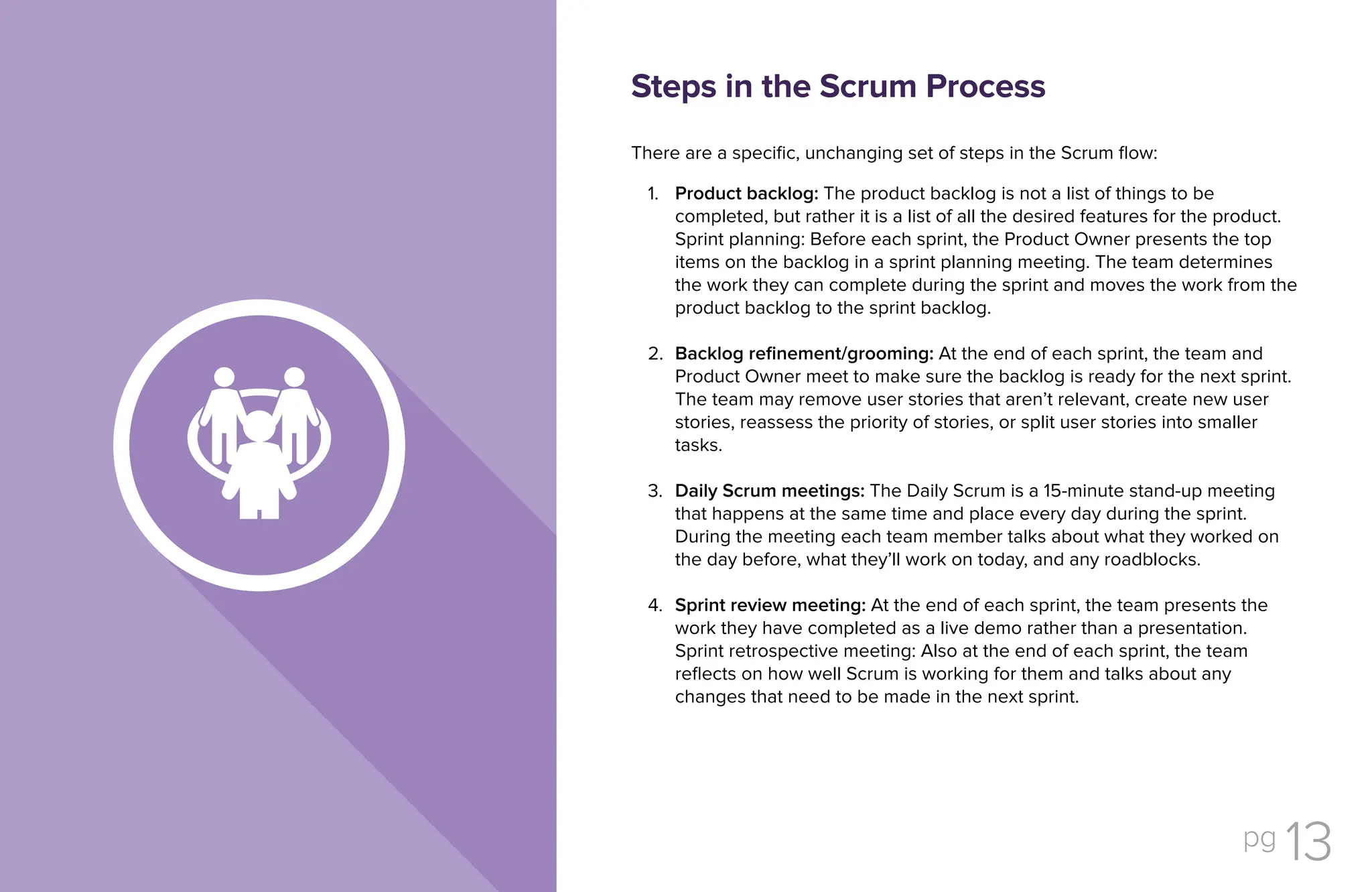 pg 13
There are a specific, unchanging set of steps in the Scrum flow:
Product backlog: The product backlog is not a list of things to be
completed, but rather it is a list of all the desired features for the product.
Sprint planning: Before each sprint, the Product Owner presents the top
items on the backlog in a sprint planning meeting. The team determines
the work they can complete during the sprint and moves the work from the
product backlog to the sprint backlog.
Backlog refinement/grooming: At the end of each sprint, the team and
Product Owner meet to make sure the backlog is ready for the next sprint.
The team may remove user stories that aren’t relevant, create new user
stories, reassess the priority of stories, or split user stories into smaller
tasks.
Daily Scrum meetings: The Daily Scrum is a 15-minute stand-up meeting
that happens at the same time and place every day during the sprint.
During the meeting each team member talks about what they worked on
the day before, what they’ll work on today, and any roadblocks.
Sprint review meeting: At the end of each sprint, the team presents the
work they have completed as a live demo rather than a presentation.
Sprint retrospective meeting: Also at the end of each sprint, the team
reflects on how well Scrum is working for them and talks about any
changes that need to be made in the next sprint.
Steps in the Scrum Process
1.
2.
3.
4.
 
