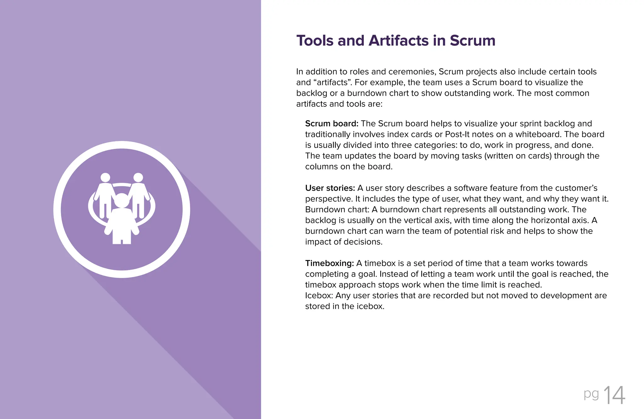 pg 14
In addition to roles and ceremonies, Scrum projects also include certain tools
and “artifacts”. For example, the team uses a Scrum board to visualize the
backlog or a burndown chart to show outstanding work. The most common
artifacts and tools are:
Scrum board: The Scrum board helps to visualize your sprint backlog and
traditionally involves index cards or Post-It notes on a whiteboard. The board
is usually divided into three categories: to do, work in progress, and done.
The team updates the board by moving tasks (written on cards) through the
columns on the board.
User stories: A user story describes a software feature from the customer’s
perspective. It includes the type of user, what they want, and why they want it.
Burndown chart: A burndown chart represents all outstanding work. The
backlog is usually on the vertical axis, with time along the horizontal axis. A
burndown chart can warn the team of potential risk and helps to show the
impact of decisions.
Timeboxing: A timebox is a set period of time that a team works towards
completing a goal. Instead of letting a team work until the goal is reached, the
timebox approach stops work when the time limit is reached.
Icebox: Any user stories that are recorded but not moved to development are
stored in the icebox.
Tools and Artifacts in Scrum
 