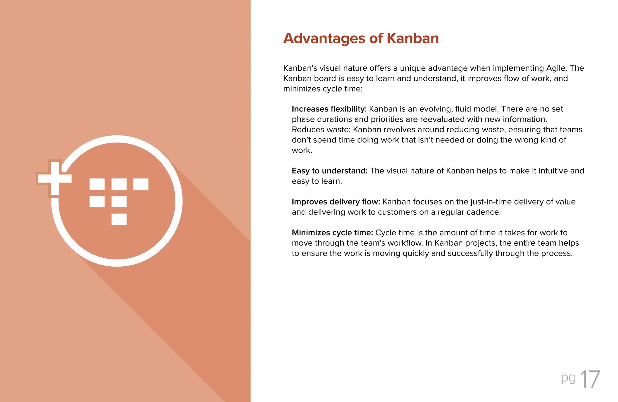 pg 17
Kanban’s visual nature offers a unique advantage when implementing Agile. The
Kanban board is easy to learn and understand, it improves flow of work, and
minimizes cycle time:
Increases flexibility: Kanban is an evolving, fluid model. There are no set
phase durations and priorities are reevaluated with new information.
Reduces waste: Kanban revolves around reducing waste, ensuring that teams
don’t spend time doing work that isn’t needed or doing the wrong kind of
work.
Easy to understand: The visual nature of Kanban helps to make it intuitive and
easy to learn.
Improves delivery flow: Kanban focuses on the just-in-time delivery of value
and delivering work to customers on a regular cadence.
Minimizes cycle time: Cycle time is the amount of time it takes for work to
move through the team’s workflow. In Kanban projects, the entire team helps
to ensure the work is moving quickly and successfully through the process.
Advantages of Kanban
 