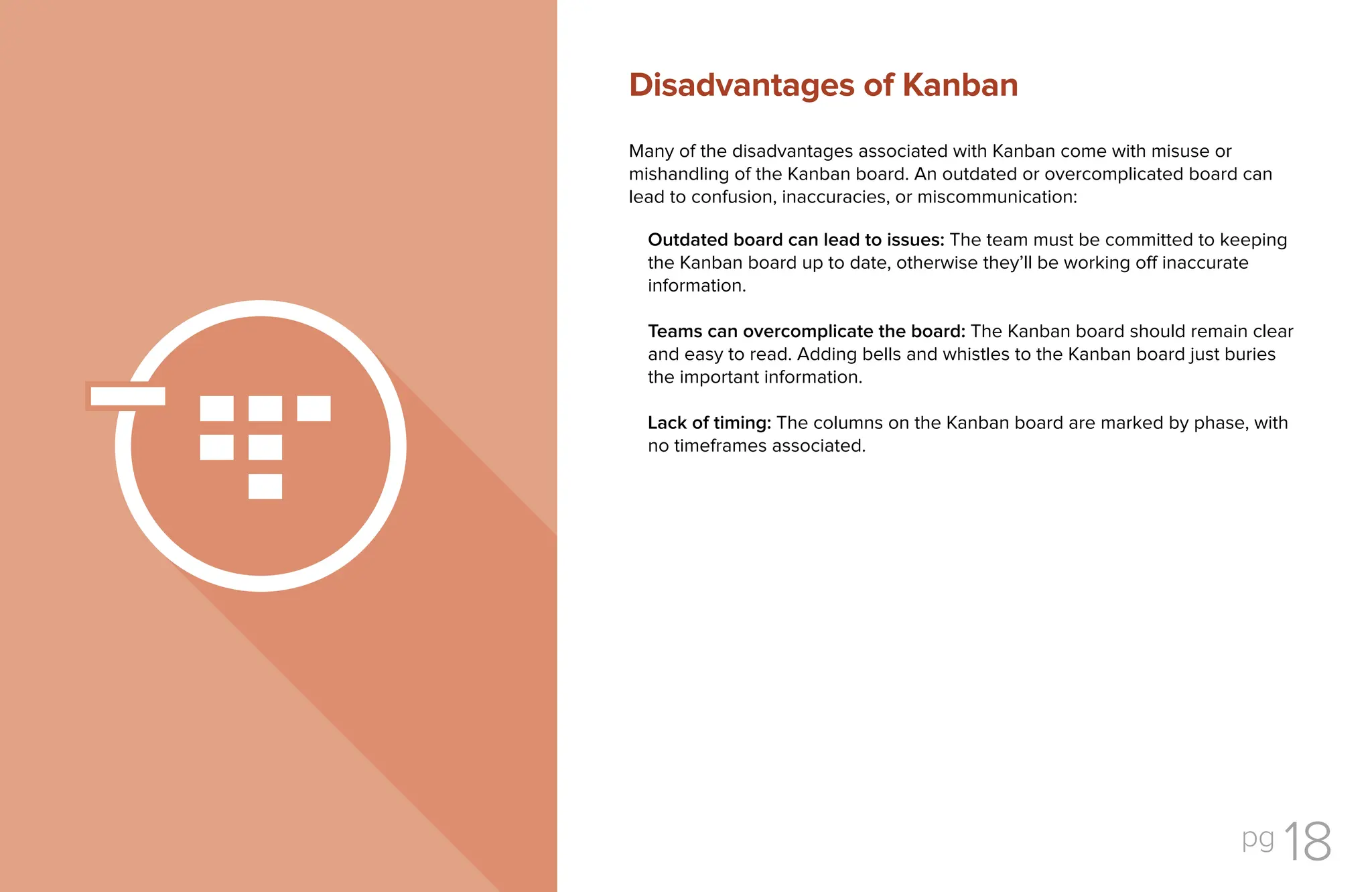 pg 18
Many of the disadvantages associated with Kanban come with misuse or
mishandling of the Kanban board. An outdated or overcomplicated board can
lead to confusion, inaccuracies, or miscommunication:
Outdated board can lead to issues: The team must be committed to keeping
the Kanban board up to date, otherwise they’ll be working off inaccurate
information.
Teams can overcomplicate the board: The Kanban board should remain clear
and easy to read. Adding bells and whistles to the Kanban board just buries
the important information.
Lack of timing: The columns on the Kanban board are marked by phase, with
no timeframes associated.
Disadvantages of Kanban
 