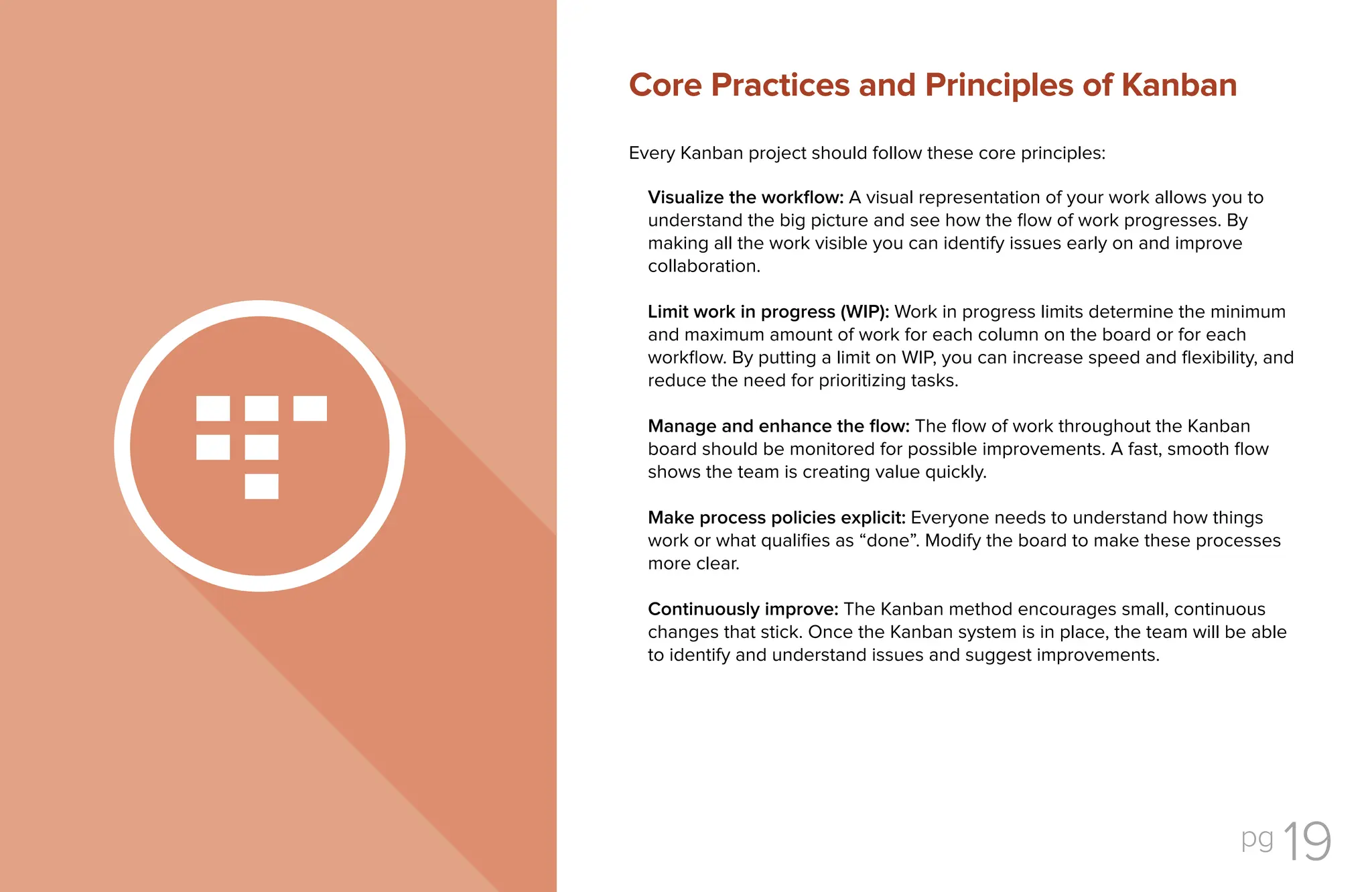 pg 19
Every Kanban project should follow these core principles:
Visualize the workflow: A visual representation of your work allows you to
understand the big picture and see how the flow of work progresses. By
making all the work visible you can identify issues early on and improve
collaboration.
Limit work in progress (WIP): Work in progress limits determine the minimum
and maximum amount of work for each column on the board or for each
workflow. By putting a limit on WIP, you can increase speed and flexibility, and
reduce the need for prioritizing tasks.
Manage and enhance the flow: The flow of work throughout the Kanban
board should be monitored for possible improvements. A fast, smooth flow
shows the team is creating value quickly.
Make process policies explicit: Everyone needs to understand how things
work or what qualifies as “done”. Modify the board to make these processes
more clear.
Continuously improve: The Kanban method encourages small, continuous
changes that stick. Once the Kanban system is in place, the team will be able
to identify and understand issues and suggest improvements.
Core Practices and Principles of Kanban
 