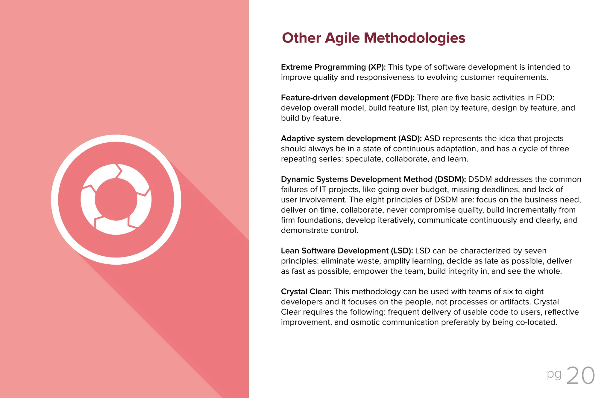 pg 20
Extreme Programming (XP): This type of software development is intended to
improve quality and responsiveness to evolving customer requirements.
Feature-driven development (FDD): There are five basic activities in FDD:
develop overall model, build feature list, plan by feature, design by feature, and
build by feature.
Adaptive system development (ASD): ASD represents the idea that projects
should always be in a state of continuous adaptation, and has a cycle of three
repeating series: speculate, collaborate, and learn.
Dynamic Systems Development Method (DSDM): DSDM addresses the common
failures of IT projects, like going over budget, missing deadlines, and lack of
user involvement. The eight principles of DSDM are: focus on the business need,
deliver on time, collaborate, never compromise quality, build incrementally from
firm foundations, develop iteratively, communicate continuously and clearly, and
demonstrate control.
Lean Software Development (LSD): LSD can be characterized by seven
principles: eliminate waste, amplify learning, decide as late as possible, deliver
as fast as possible, empower the team, build integrity in, and see the whole.
Crystal Clear: This methodology can be used with teams of six to eight
developers and it focuses on the people, not processes or artifacts. Crystal
Clear requires the following: frequent delivery of usable code to users, reflective
improvement, and osmotic communication preferably by being co-located.
Other Agile Methodologies
 