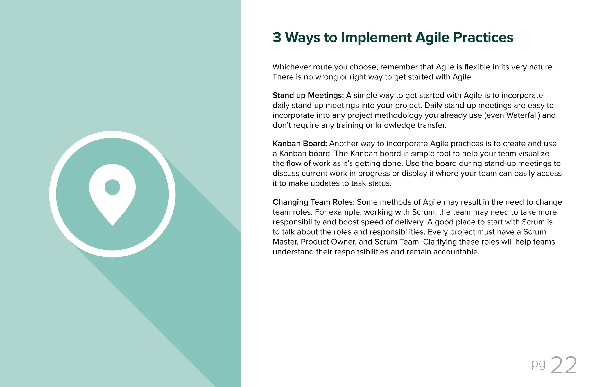 pg 22
Stand up Meetings: A simple way to get started with Agile is to incorporate
daily stand-up meetings into your project. Daily stand-up meetings are easy to
incorporate into any project methodology you already use (even Waterfall) and
don’t require any training or knowledge transfer.
Kanban Board: Another way to incorporate Agile practices is to create and use
a Kanban board. The Kanban board is simple tool to help your team visualize
the flow of work as it’s getting done. Use the board during stand-up meetings to
discuss current work in progress or display it where your team can easily access
it to make updates to task status.
Changing Team Roles: Some methods of Agile may result in the need to change
team roles. For example, working with Scrum, the team may need to take more
responsibility and boost speed of delivery. A good place to start with Scrum is
to talk about the roles and responsibilities. Every project must have a Scrum
Master, Product Owner, and Scrum Team. Clarifying these roles will help teams
understand their responsibilities and remain accountable.
Whichever route you choose, remember that Agile is flexible in its very nature.
There is no wrong or right way to get started with Agile.
3 Ways to Implement Agile Practices
 