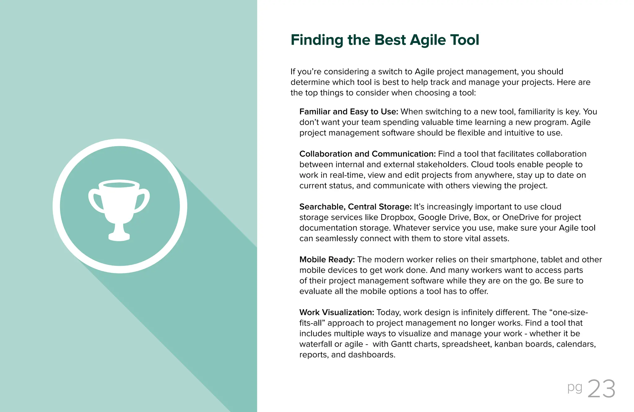 pg 23
If you’re considering a switch to Agile project management, you should
determine which tool is best to help track and manage your projects. Here are
the top things to consider when choosing a tool:
Familiar and Easy to Use: When switching to a new tool, familiarity is key. You
don’t want your team spending valuable time learning a new program. Agile
project management software should be flexible and intuitive to use.
Collaboration and Communication: Find a tool that facilitates collaboration
between internal and external stakeholders. Cloud tools enable people to
work in real-time, view and edit projects from anywhere, stay up to date on
current status, and communicate with others viewing the project.
Searchable, Central Storage: It’s increasingly important to use cloud
storage services like Dropbox, Google Drive, Box, or OneDrive for project
documentation storage. Whatever service you use, make sure your Agile tool
can seamlessly connect with them to store vital assets.
Mobile Ready: The modern worker relies on their smartphone, tablet and other
mobile devices to get work done. And many workers want to access parts
of their project management software while they are on the go. Be sure to
evaluate all the mobile options a tool has to offer.
Work Visualization: Today, work design is infinitely different. The “one-size-
fits-all” approach to project management no longer works. Find a tool that
includes multiple ways to visualize and manage your work - whether it be
waterfall or agile - with Gantt charts, spreadsheet, kanban boards, calendars,
reports, and dashboards.
Finding the Best Agile Tool
 