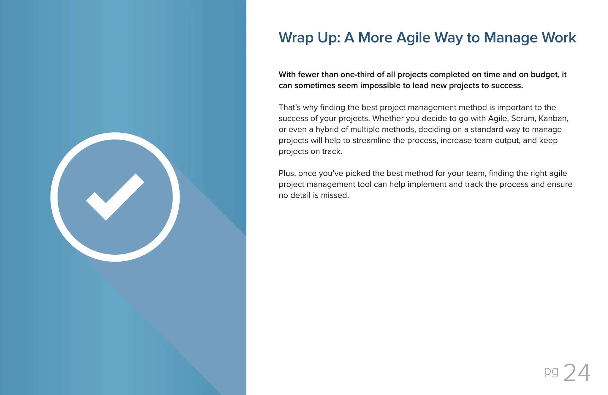 pg 24
Wrap Up: A More Agile Way to Manage Work
With fewer than one-third of all projects completed on time and on budget, it
can sometimes seem impossible to lead new projects to success.
That’s why finding the best project management method is important to the
success of your projects. Whether you decide to go with Agile, Scrum, Kanban,
or even a hybrid of multiple methods, deciding on a standard way to manage
projects will help to streamline the process, increase team output, and keep
projects on track.
Plus, once you’ve picked the best method for your team, finding the right agile
project management tool can help implement and track the process and ensure
no detail is missed.
 
