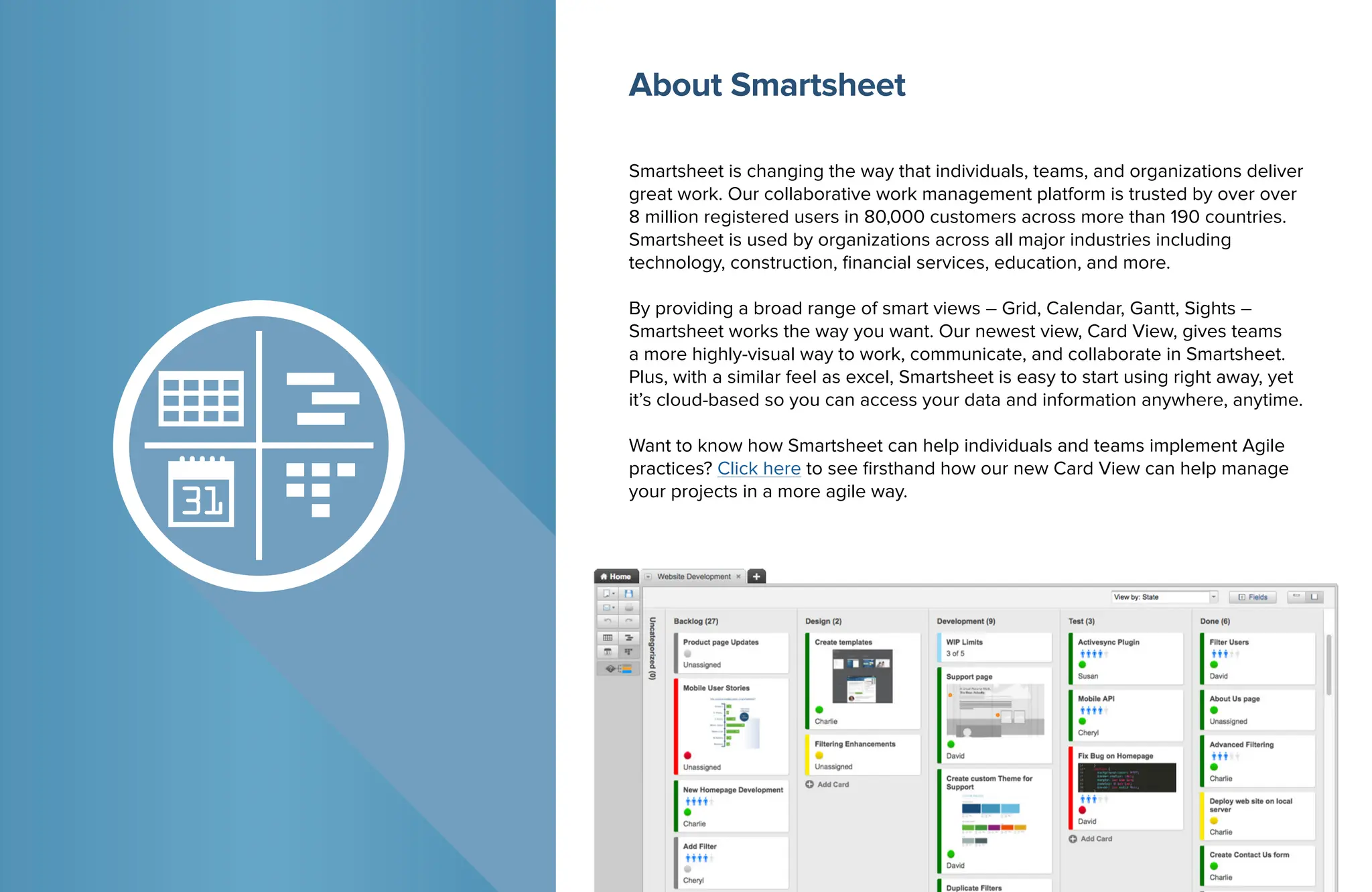 Smartsheet is changing the way that individuals, teams, and organizations deliver
great work. Our collaborative work management platform is trusted by over over
8 million registered users in 80,000 customers across more than 190 countries.
Smartsheet is used by organizations across all major industries including
technology, construction, financial services, education, and more.
By providing a broad range of smart views – Grid, Calendar, Gantt, Sights –
Smartsheet works the way you want. Our newest view, Card View, gives teams
a more highly-visual way to work, communicate, and collaborate in Smartsheet.
Plus, with a similar feel as excel, Smartsheet is easy to start using right away, yet
it’s cloud-based so you can access your data and information anywhere, anytime.
Want to know how Smartsheet can help individuals and teams implement Agile
practices? Click here to see firsthand how our new Card View can help manage
your projects in a more agile way.
About Smartsheet
 