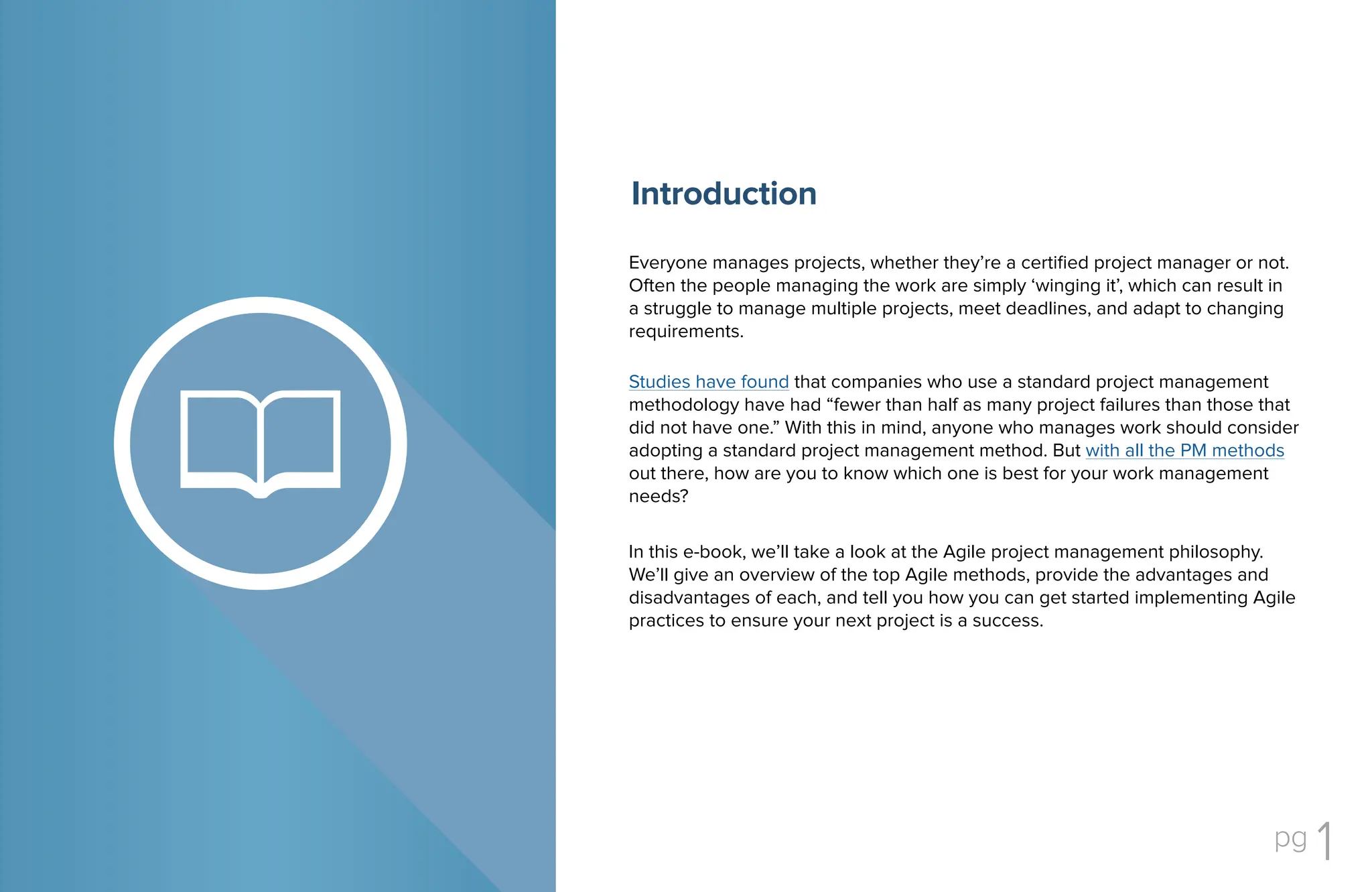 pg 1
In this e-book, we’ll take a look at the Agile project management philosophy.
We’ll give an overview of the top Agile methods, provide the advantages and
disadvantages of each, and tell you how you can get started implementing Agile
practices to ensure your next project is a success.
Everyone manages projects, whether they’re a certified project manager or not.
Often the people managing the work are simply ‘winging it’, which can result in
a struggle to manage multiple projects, meet deadlines, and adapt to changing
requirements.
Studies have found that companies who use a standard project management
methodology have had “fewer than half as many project failures than those that
did not have one.” With this in mind, anyone who manages work should consider
adopting a standard project management method. But with all the PM methods
out there, how are you to know which one is best for your work management
needs?
Introduction
 