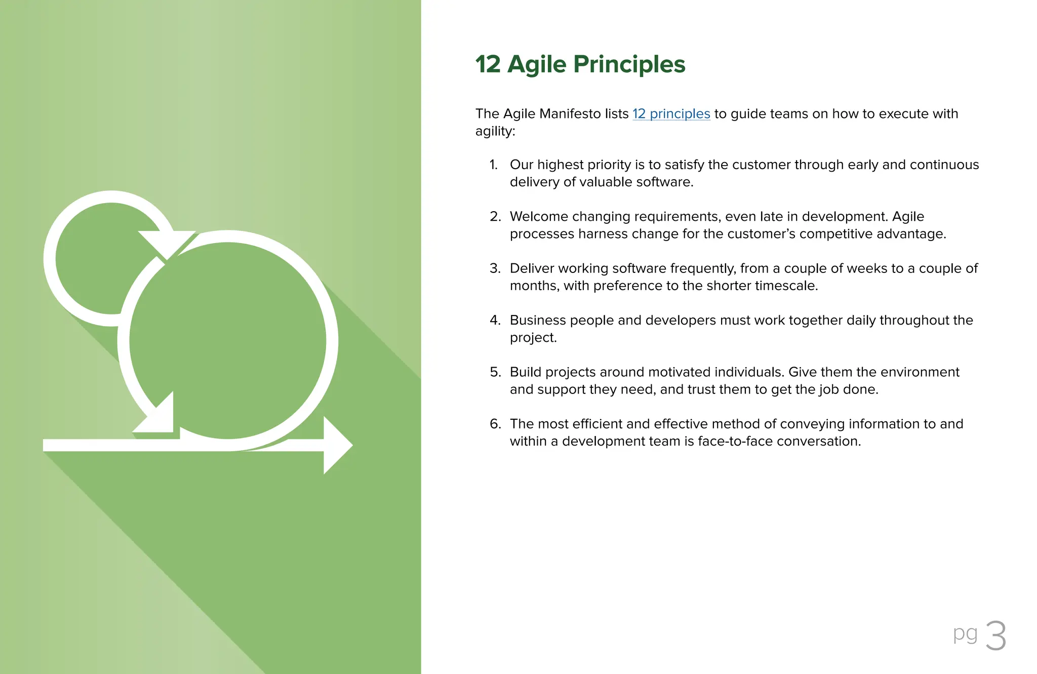 pg 3
The Agile Manifesto lists 12 principles to guide teams on how to execute with
agility:
Our highest priority is to satisfy the customer through early and continuous
delivery of valuable software.
Welcome changing requirements, even late in development. Agile
processes harness change for the customer’s competitive advantage.
Deliver working software frequently, from a couple of weeks to a couple of
months, with preference to the shorter timescale.
Business people and developers must work together daily throughout the
project.
Build projects around motivated individuals. Give them the environment
and support they need, and trust them to get the job done.
The most efficient and effective method of conveying information to and
within a development team is face-to-face conversation.
1.
2.
3.
4.
5.
6.
12 Agile Principles
 